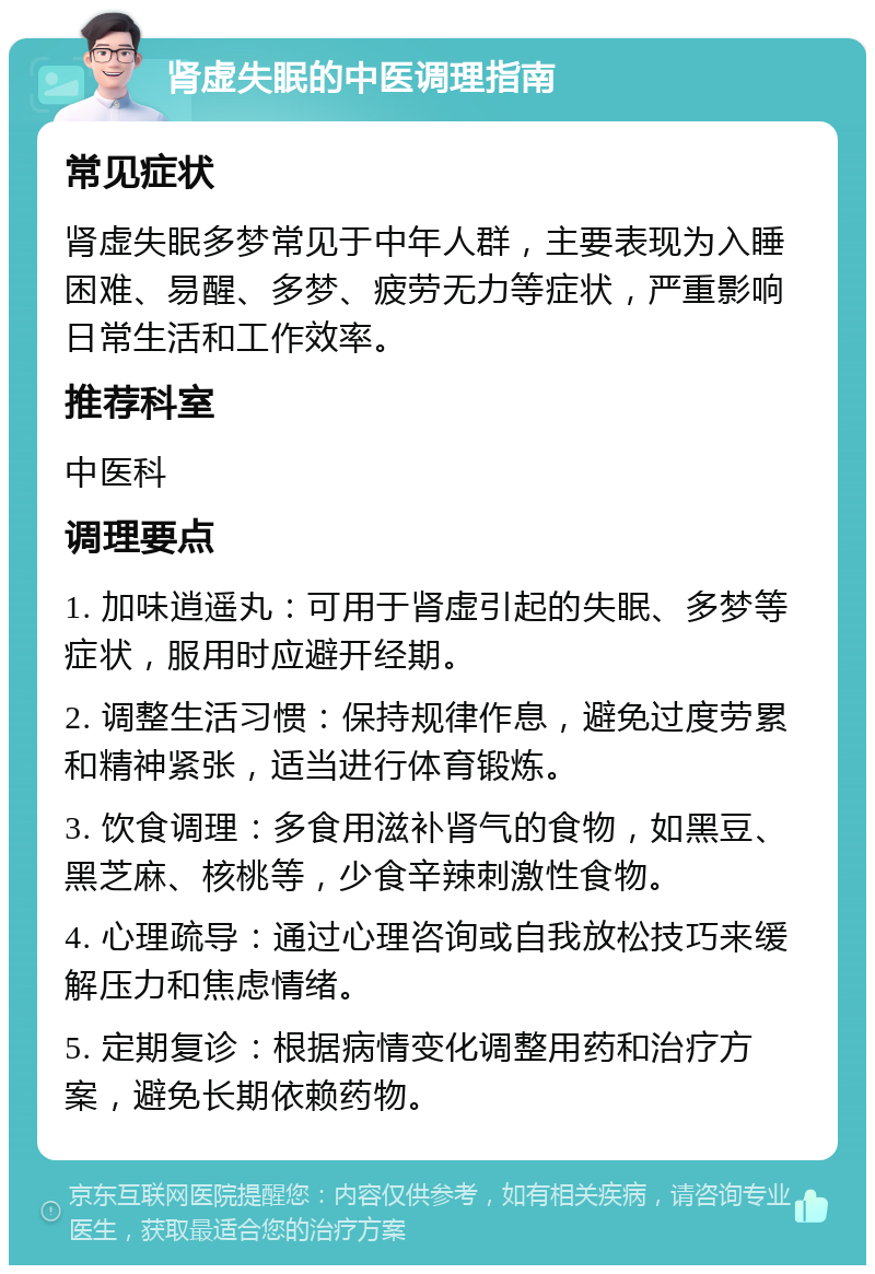 肾虚失眠的中医调理指南 常见症状 肾虚失眠多梦常见于中年人群，主要表现为入睡困难、易醒、多梦、疲劳无力等症状，严重影响日常生活和工作效率。 推荐科室 中医科 调理要点 1. 加味逍遥丸：可用于肾虚引起的失眠、多梦等症状，服用时应避开经期。 2. 调整生活习惯：保持规律作息，避免过度劳累和精神紧张，适当进行体育锻炼。 3. 饮食调理：多食用滋补肾气的食物，如黑豆、黑芝麻、核桃等，少食辛辣刺激性食物。 4. 心理疏导：通过心理咨询或自我放松技巧来缓解压力和焦虑情绪。 5. 定期复诊：根据病情变化调整用药和治疗方案，避免长期依赖药物。