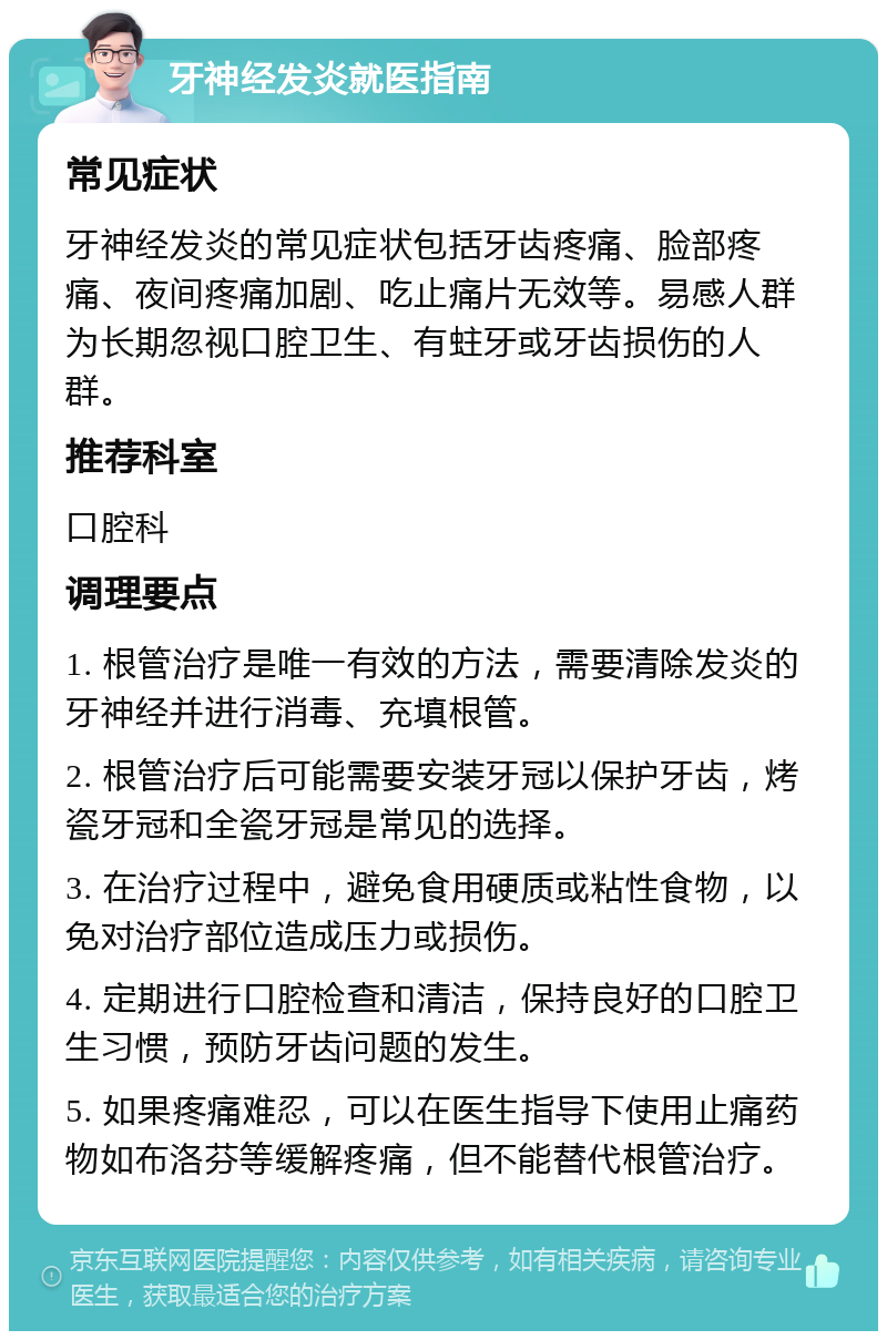 牙神经发炎就医指南 常见症状 牙神经发炎的常见症状包括牙齿疼痛、脸部疼痛、夜间疼痛加剧、吃止痛片无效等。易感人群为长期忽视口腔卫生、有蛀牙或牙齿损伤的人群。 推荐科室 口腔科 调理要点 1. 根管治疗是唯一有效的方法，需要清除发炎的牙神经并进行消毒、充填根管。 2. 根管治疗后可能需要安装牙冠以保护牙齿，烤瓷牙冠和全瓷牙冠是常见的选择。 3. 在治疗过程中，避免食用硬质或粘性食物，以免对治疗部位造成压力或损伤。 4. 定期进行口腔检查和清洁，保持良好的口腔卫生习惯，预防牙齿问题的发生。 5. 如果疼痛难忍，可以在医生指导下使用止痛药物如布洛芬等缓解疼痛，但不能替代根管治疗。