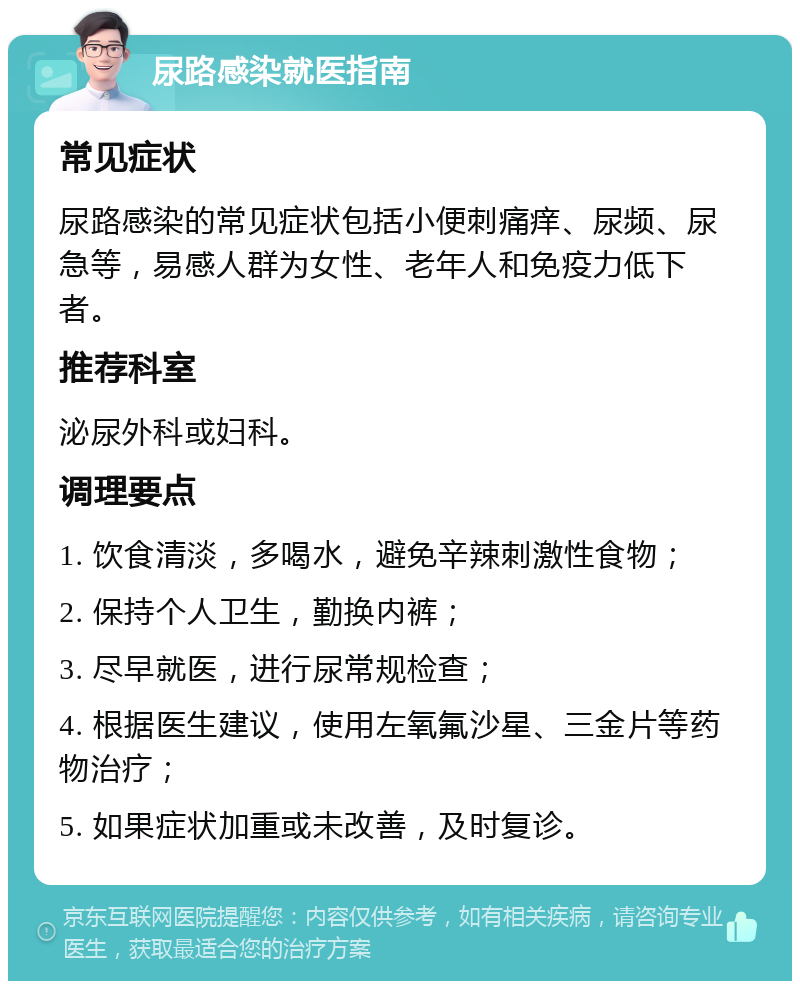 尿路感染就医指南 常见症状 尿路感染的常见症状包括小便刺痛痒、尿频、尿急等，易感人群为女性、老年人和免疫力低下者。 推荐科室 泌尿外科或妇科。 调理要点 1. 饮食清淡，多喝水，避免辛辣刺激性食物； 2. 保持个人卫生，勤换内裤； 3. 尽早就医，进行尿常规检查； 4. 根据医生建议，使用左氧氟沙星、三金片等药物治疗； 5. 如果症状加重或未改善，及时复诊。