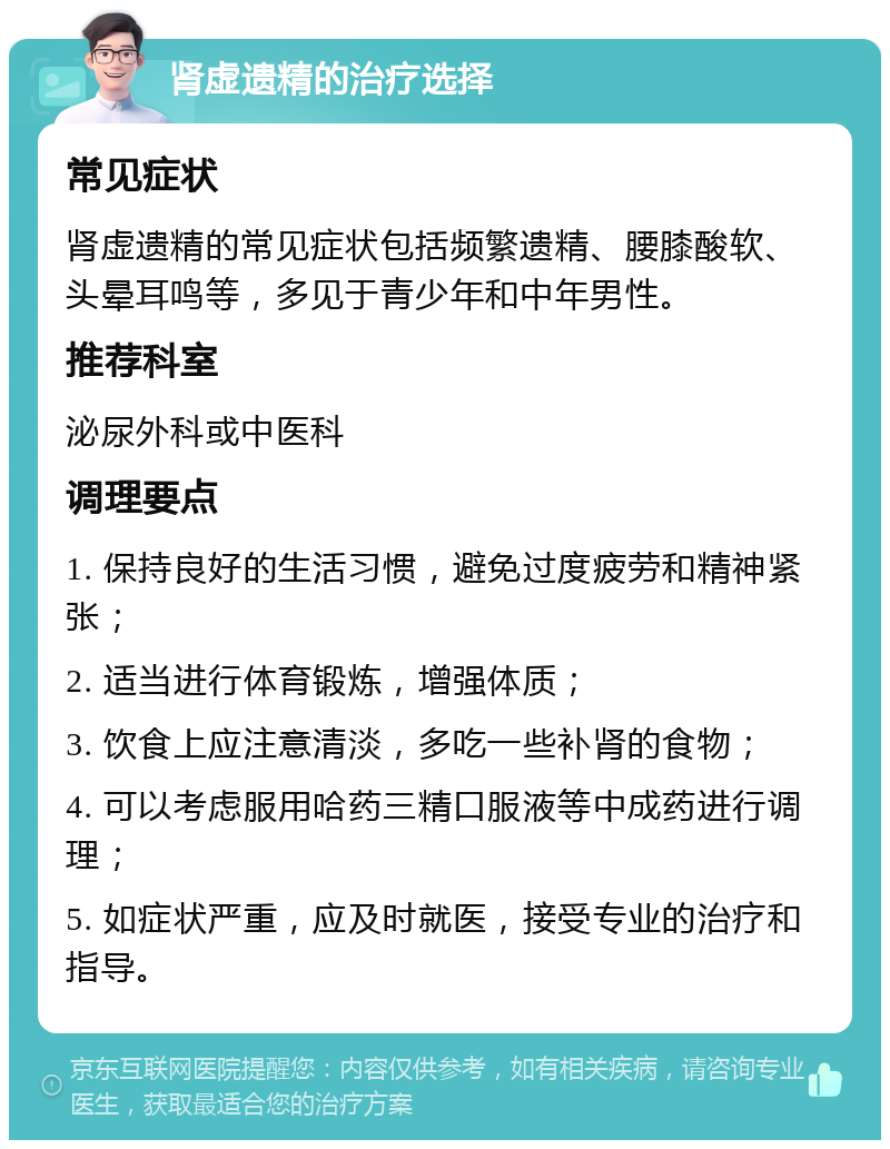 肾虚遗精的治疗选择 常见症状 肾虚遗精的常见症状包括频繁遗精、腰膝酸软、头晕耳鸣等，多见于青少年和中年男性。 推荐科室 泌尿外科或中医科 调理要点 1. 保持良好的生活习惯，避免过度疲劳和精神紧张； 2. 适当进行体育锻炼，增强体质； 3. 饮食上应注意清淡，多吃一些补肾的食物； 4. 可以考虑服用哈药三精口服液等中成药进行调理； 5. 如症状严重，应及时就医，接受专业的治疗和指导。