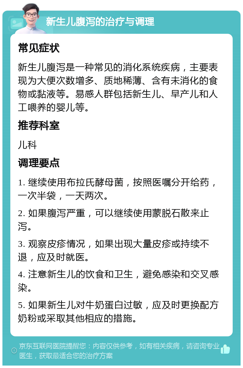 新生儿腹泻的治疗与调理 常见症状 新生儿腹泻是一种常见的消化系统疾病，主要表现为大便次数增多、质地稀薄、含有未消化的食物或黏液等。易感人群包括新生儿、早产儿和人工喂养的婴儿等。 推荐科室 儿科 调理要点 1. 继续使用布拉氏酵母菌，按照医嘱分开给药，一次半袋，一天两次。 2. 如果腹泻严重，可以继续使用蒙脱石散来止泻。 3. 观察皮疹情况，如果出现大量皮疹或持续不退，应及时就医。 4. 注意新生儿的饮食和卫生，避免感染和交叉感染。 5. 如果新生儿对牛奶蛋白过敏，应及时更换配方奶粉或采取其他相应的措施。