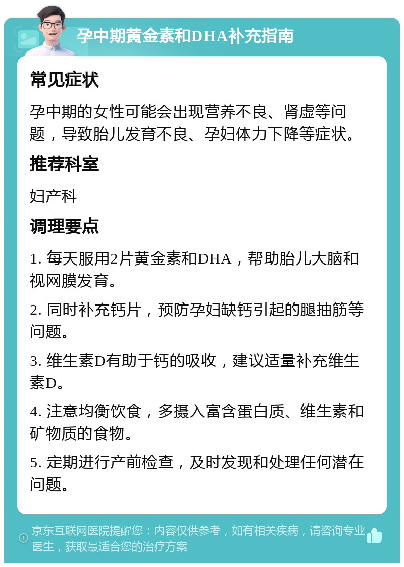 孕中期黄金素和DHA补充指南 常见症状 孕中期的女性可能会出现营养不良、肾虚等问题，导致胎儿发育不良、孕妇体力下降等症状。 推荐科室 妇产科 调理要点 1. 每天服用2片黄金素和DHA，帮助胎儿大脑和视网膜发育。 2. 同时补充钙片，预防孕妇缺钙引起的腿抽筋等问题。 3. 维生素D有助于钙的吸收，建议适量补充维生素D。 4. 注意均衡饮食，多摄入富含蛋白质、维生素和矿物质的食物。 5. 定期进行产前检查，及时发现和处理任何潜在问题。