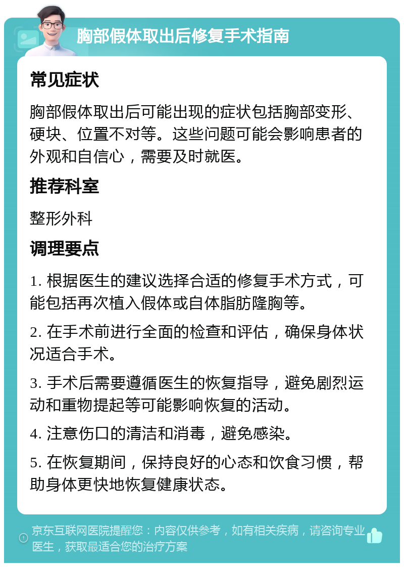 胸部假体取出后修复手术指南 常见症状 胸部假体取出后可能出现的症状包括胸部变形、硬块、位置不对等。这些问题可能会影响患者的外观和自信心，需要及时就医。 推荐科室 整形外科 调理要点 1. 根据医生的建议选择合适的修复手术方式，可能包括再次植入假体或自体脂肪隆胸等。 2. 在手术前进行全面的检查和评估，确保身体状况适合手术。 3. 手术后需要遵循医生的恢复指导，避免剧烈运动和重物提起等可能影响恢复的活动。 4. 注意伤口的清洁和消毒，避免感染。 5. 在恢复期间，保持良好的心态和饮食习惯，帮助身体更快地恢复健康状态。