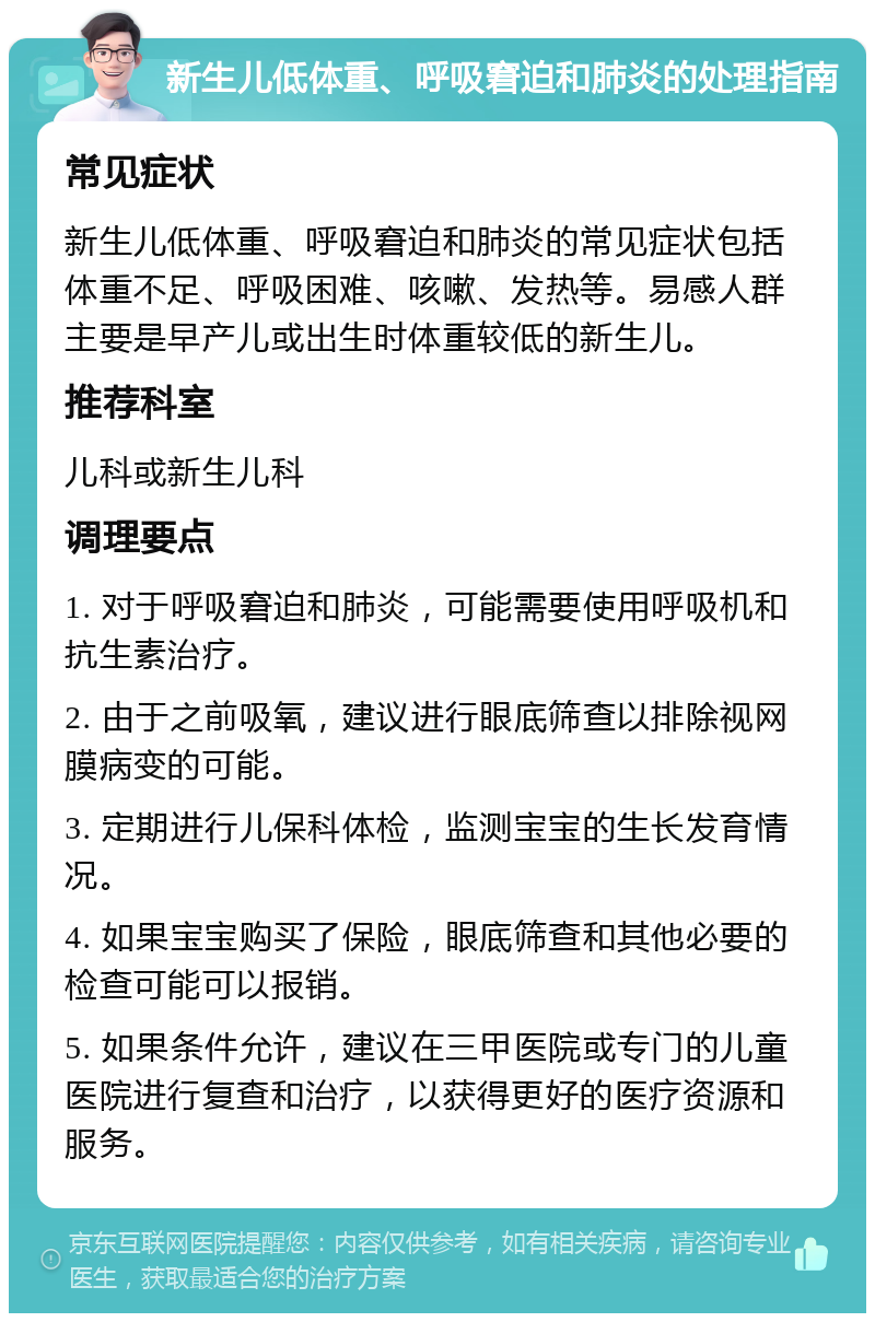 新生儿低体重、呼吸窘迫和肺炎的处理指南 常见症状 新生儿低体重、呼吸窘迫和肺炎的常见症状包括体重不足、呼吸困难、咳嗽、发热等。易感人群主要是早产儿或出生时体重较低的新生儿。 推荐科室 儿科或新生儿科 调理要点 1. 对于呼吸窘迫和肺炎，可能需要使用呼吸机和抗生素治疗。 2. 由于之前吸氧，建议进行眼底筛查以排除视网膜病变的可能。 3. 定期进行儿保科体检，监测宝宝的生长发育情况。 4. 如果宝宝购买了保险，眼底筛查和其他必要的检查可能可以报销。 5. 如果条件允许，建议在三甲医院或专门的儿童医院进行复查和治疗，以获得更好的医疗资源和服务。