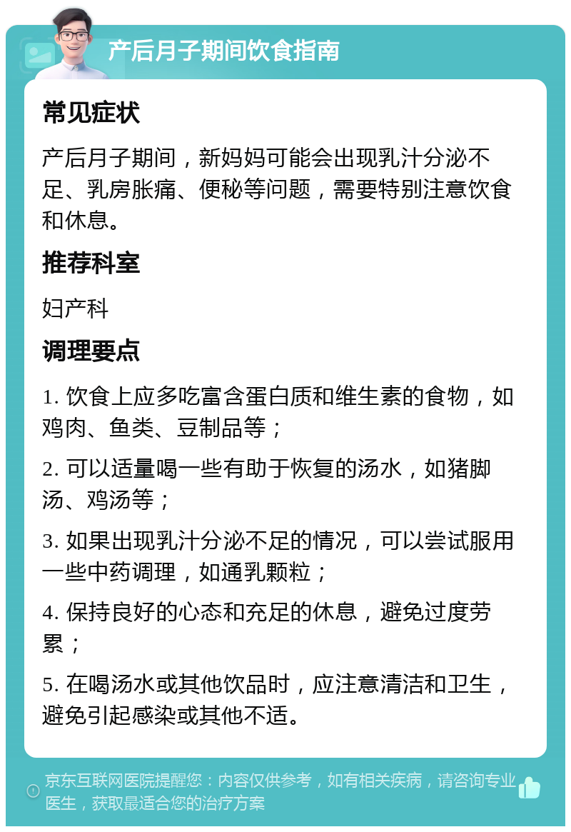 产后月子期间饮食指南 常见症状 产后月子期间，新妈妈可能会出现乳汁分泌不足、乳房胀痛、便秘等问题，需要特别注意饮食和休息。 推荐科室 妇产科 调理要点 1. 饮食上应多吃富含蛋白质和维生素的食物，如鸡肉、鱼类、豆制品等； 2. 可以适量喝一些有助于恢复的汤水，如猪脚汤、鸡汤等； 3. 如果出现乳汁分泌不足的情况，可以尝试服用一些中药调理，如通乳颗粒； 4. 保持良好的心态和充足的休息，避免过度劳累； 5. 在喝汤水或其他饮品时，应注意清洁和卫生，避免引起感染或其他不适。