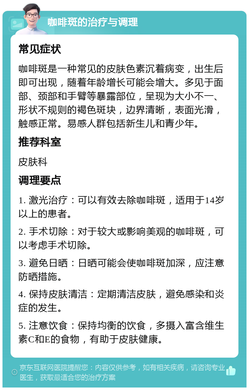 咖啡斑的治疗与调理 常见症状 咖啡斑是一种常见的皮肤色素沉着病变，出生后即可出现，随着年龄增长可能会增大。多见于面部、颈部和手臂等暴露部位，呈现为大小不一、形状不规则的褐色斑块，边界清晰，表面光滑，触感正常。易感人群包括新生儿和青少年。 推荐科室 皮肤科 调理要点 1. 激光治疗：可以有效去除咖啡斑，适用于14岁以上的患者。 2. 手术切除：对于较大或影响美观的咖啡斑，可以考虑手术切除。 3. 避免日晒：日晒可能会使咖啡斑加深，应注意防晒措施。 4. 保持皮肤清洁：定期清洁皮肤，避免感染和炎症的发生。 5. 注意饮食：保持均衡的饮食，多摄入富含维生素C和E的食物，有助于皮肤健康。