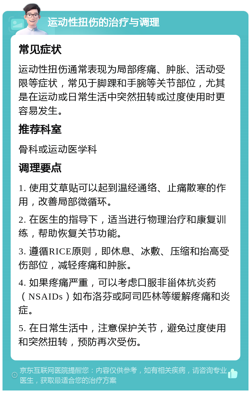 运动性扭伤的治疗与调理 常见症状 运动性扭伤通常表现为局部疼痛、肿胀、活动受限等症状，常见于脚踝和手腕等关节部位，尤其是在运动或日常生活中突然扭转或过度使用时更容易发生。 推荐科室 骨科或运动医学科 调理要点 1. 使用艾草贴可以起到温经通络、止痛散寒的作用，改善局部微循环。 2. 在医生的指导下，适当进行物理治疗和康复训练，帮助恢复关节功能。 3. 遵循RICE原则，即休息、冰敷、压缩和抬高受伤部位，减轻疼痛和肿胀。 4. 如果疼痛严重，可以考虑口服非甾体抗炎药（NSAIDs）如布洛芬或阿司匹林等缓解疼痛和炎症。 5. 在日常生活中，注意保护关节，避免过度使用和突然扭转，预防再次受伤。