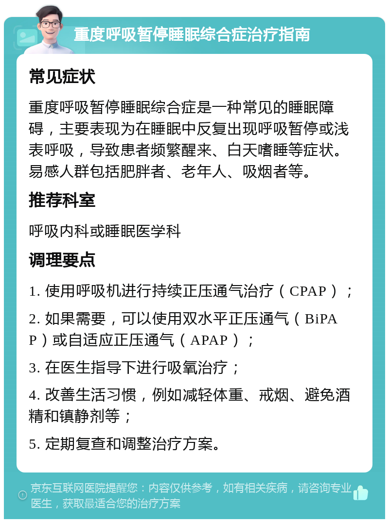 重度呼吸暂停睡眠综合症治疗指南 常见症状 重度呼吸暂停睡眠综合症是一种常见的睡眠障碍，主要表现为在睡眠中反复出现呼吸暂停或浅表呼吸，导致患者频繁醒来、白天嗜睡等症状。易感人群包括肥胖者、老年人、吸烟者等。 推荐科室 呼吸内科或睡眠医学科 调理要点 1. 使用呼吸机进行持续正压通气治疗（CPAP）； 2. 如果需要，可以使用双水平正压通气（BiPAP）或自适应正压通气（APAP）； 3. 在医生指导下进行吸氧治疗； 4. 改善生活习惯，例如减轻体重、戒烟、避免酒精和镇静剂等； 5. 定期复查和调整治疗方案。