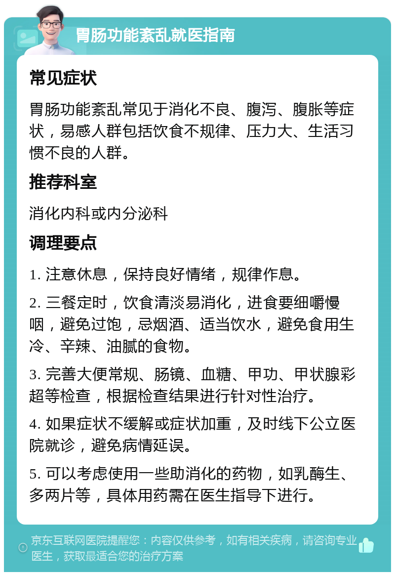 胃肠功能紊乱就医指南 常见症状 胃肠功能紊乱常见于消化不良、腹泻、腹胀等症状，易感人群包括饮食不规律、压力大、生活习惯不良的人群。 推荐科室 消化内科或内分泌科 调理要点 1. 注意休息，保持良好情绪，规律作息。 2. 三餐定时，饮食清淡易消化，进食要细嚼慢咽，避免过饱，忌烟酒、适当饮水，避免食用生冷、辛辣、油腻的食物。 3. 完善大便常规、肠镜、血糖、甲功、甲状腺彩超等检查，根据检查结果进行针对性治疗。 4. 如果症状不缓解或症状加重，及时线下公立医院就诊，避免病情延误。 5. 可以考虑使用一些助消化的药物，如乳酶生、多两片等，具体用药需在医生指导下进行。