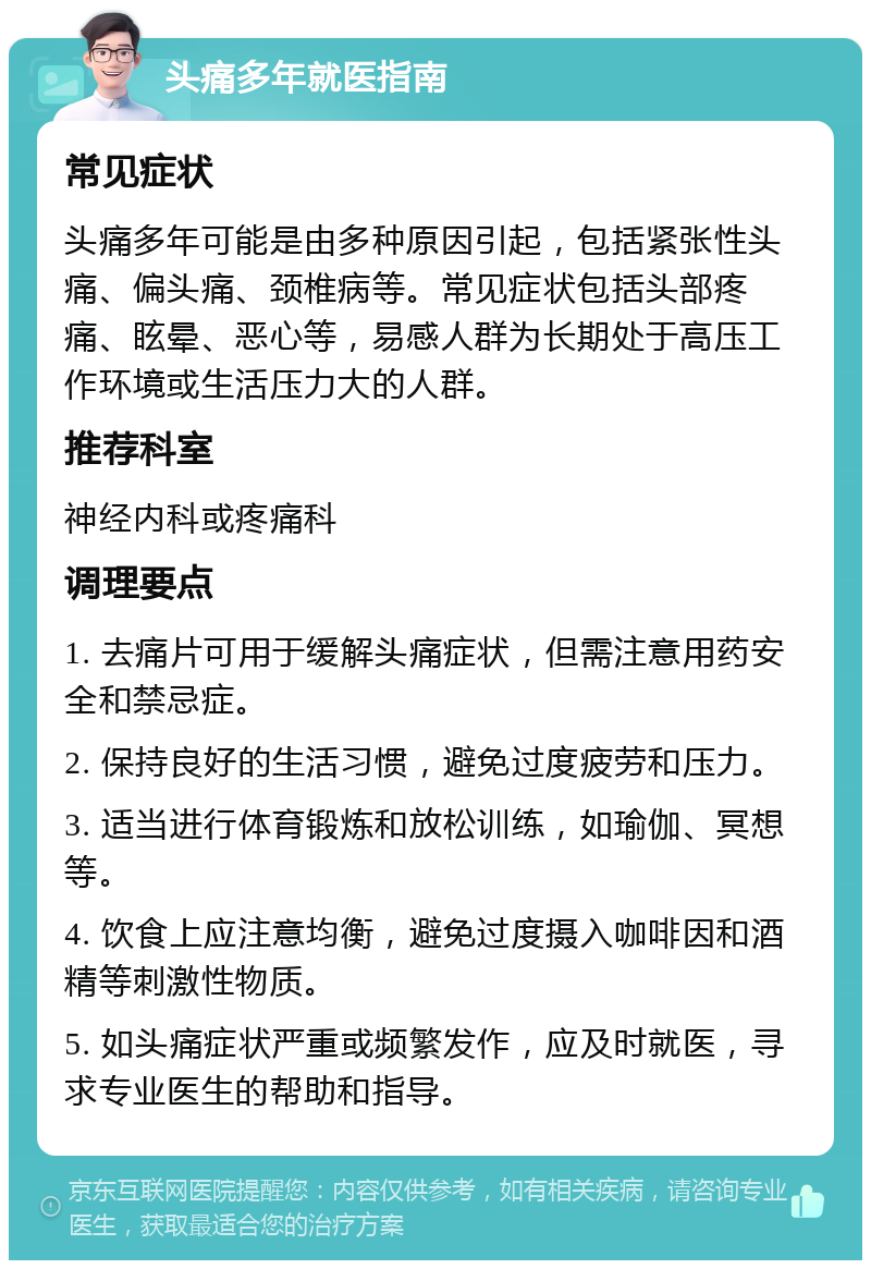 头痛多年就医指南 常见症状 头痛多年可能是由多种原因引起，包括紧张性头痛、偏头痛、颈椎病等。常见症状包括头部疼痛、眩晕、恶心等，易感人群为长期处于高压工作环境或生活压力大的人群。 推荐科室 神经内科或疼痛科 调理要点 1. 去痛片可用于缓解头痛症状，但需注意用药安全和禁忌症。 2. 保持良好的生活习惯，避免过度疲劳和压力。 3. 适当进行体育锻炼和放松训练，如瑜伽、冥想等。 4. 饮食上应注意均衡，避免过度摄入咖啡因和酒精等刺激性物质。 5. 如头痛症状严重或频繁发作，应及时就医，寻求专业医生的帮助和指导。