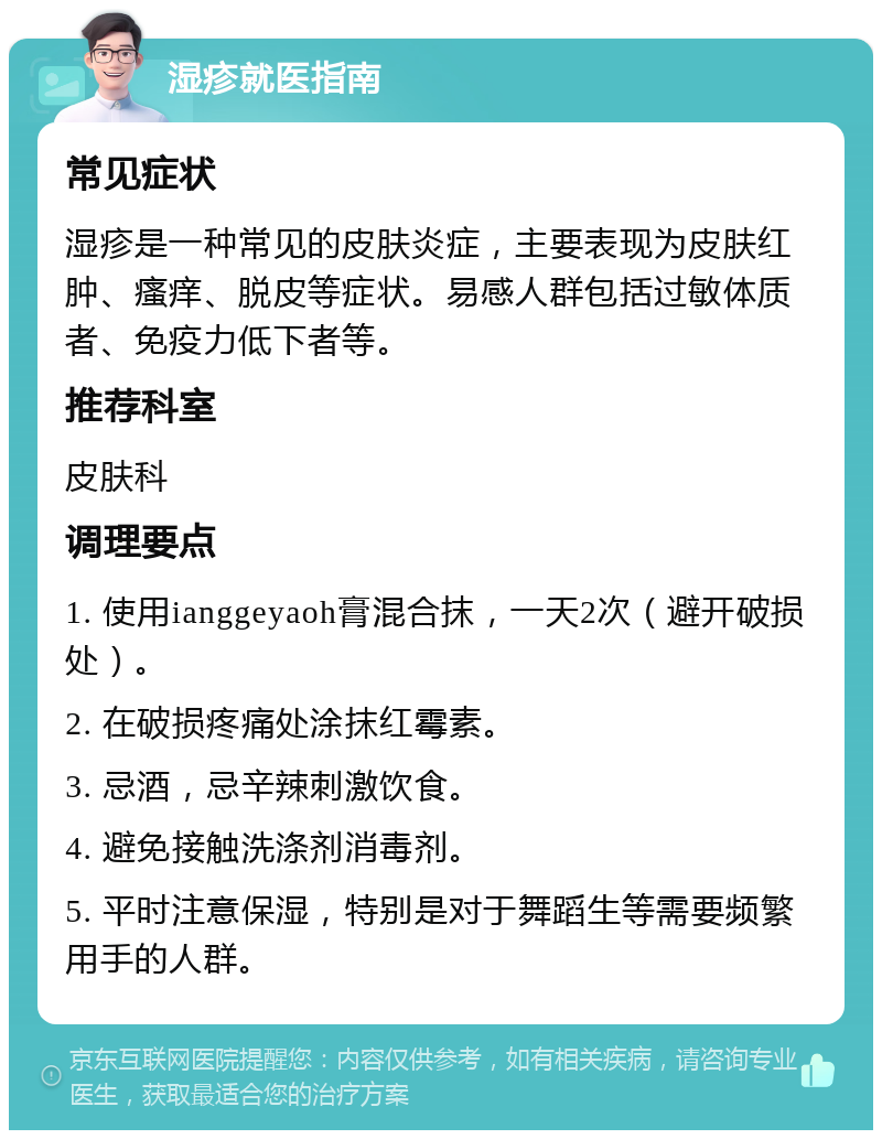 湿疹就医指南 常见症状 湿疹是一种常见的皮肤炎症，主要表现为皮肤红肿、瘙痒、脱皮等症状。易感人群包括过敏体质者、免疫力低下者等。 推荐科室 皮肤科 调理要点 1. 使用ianggeyaoh膏混合抹，一天2次（避开破损处）。 2. 在破损疼痛处涂抹红霉素。 3. 忌酒，忌辛辣刺激饮食。 4. 避免接触洗涤剂消毒剂。 5. 平时注意保湿，特别是对于舞蹈生等需要频繁用手的人群。