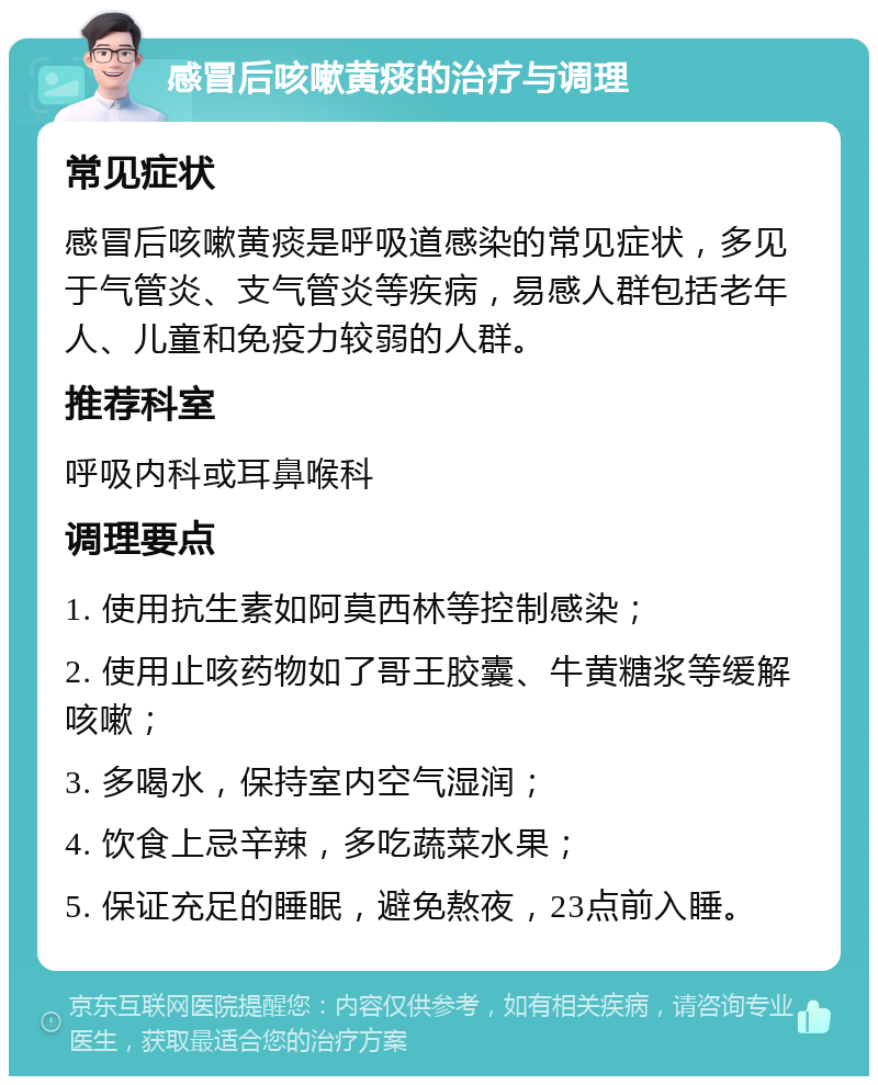 感冒后咳嗽黄痰的治疗与调理 常见症状 感冒后咳嗽黄痰是呼吸道感染的常见症状，多见于气管炎、支气管炎等疾病，易感人群包括老年人、儿童和免疫力较弱的人群。 推荐科室 呼吸内科或耳鼻喉科 调理要点 1. 使用抗生素如阿莫西林等控制感染； 2. 使用止咳药物如了哥王胶囊、牛黄糖浆等缓解咳嗽； 3. 多喝水，保持室内空气湿润； 4. 饮食上忌辛辣，多吃蔬菜水果； 5. 保证充足的睡眠，避免熬夜，23点前入睡。