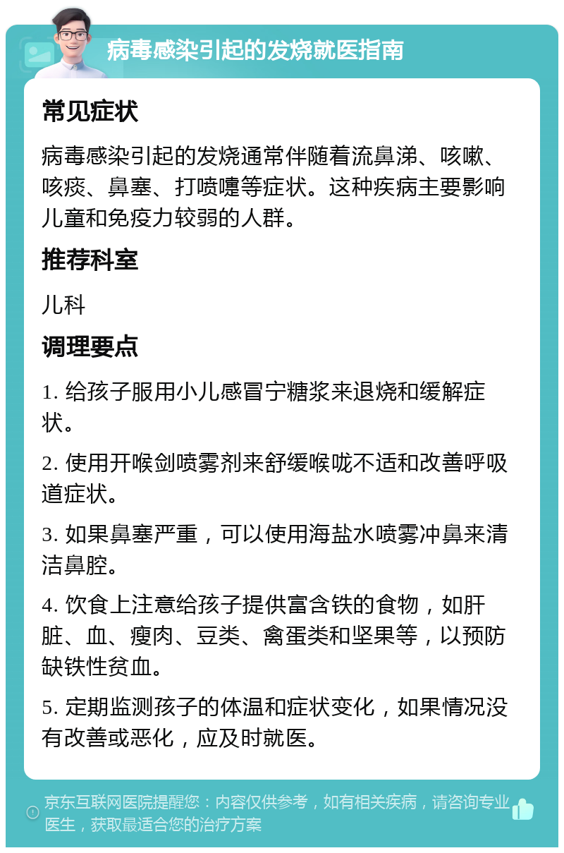 病毒感染引起的发烧就医指南 常见症状 病毒感染引起的发烧通常伴随着流鼻涕、咳嗽、咳痰、鼻塞、打喷嚏等症状。这种疾病主要影响儿童和免疫力较弱的人群。 推荐科室 儿科 调理要点 1. 给孩子服用小儿感冒宁糖浆来退烧和缓解症状。 2. 使用开喉剑喷雾剂来舒缓喉咙不适和改善呼吸道症状。 3. 如果鼻塞严重，可以使用海盐水喷雾冲鼻来清洁鼻腔。 4. 饮食上注意给孩子提供富含铁的食物，如肝脏、血、瘦肉、豆类、禽蛋类和坚果等，以预防缺铁性贫血。 5. 定期监测孩子的体温和症状变化，如果情况没有改善或恶化，应及时就医。