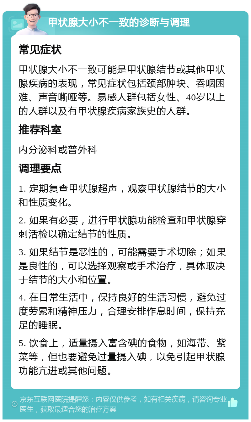 甲状腺大小不一致的诊断与调理 常见症状 甲状腺大小不一致可能是甲状腺结节或其他甲状腺疾病的表现，常见症状包括颈部肿块、吞咽困难、声音嘶哑等。易感人群包括女性、40岁以上的人群以及有甲状腺疾病家族史的人群。 推荐科室 内分泌科或普外科 调理要点 1. 定期复查甲状腺超声，观察甲状腺结节的大小和性质变化。 2. 如果有必要，进行甲状腺功能检查和甲状腺穿刺活检以确定结节的性质。 3. 如果结节是恶性的，可能需要手术切除；如果是良性的，可以选择观察或手术治疗，具体取决于结节的大小和位置。 4. 在日常生活中，保持良好的生活习惯，避免过度劳累和精神压力，合理安排作息时间，保持充足的睡眠。 5. 饮食上，适量摄入富含碘的食物，如海带、紫菜等，但也要避免过量摄入碘，以免引起甲状腺功能亢进或其他问题。