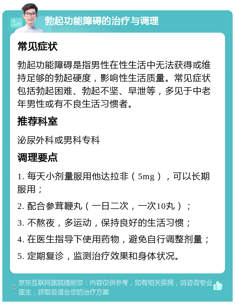 勃起功能障碍的治疗与调理 常见症状 勃起功能障碍是指男性在性生活中无法获得或维持足够的勃起硬度，影响性生活质量。常见症状包括勃起困难、勃起不坚、早泄等，多见于中老年男性或有不良生活习惯者。 推荐科室 泌尿外科或男科专科 调理要点 1. 每天小剂量服用他达拉非（5mg），可以长期服用； 2. 配合参茸鞭丸（一日二次，一次10丸）； 3. 不熬夜，多运动，保持良好的生活习惯； 4. 在医生指导下使用药物，避免自行调整剂量； 5. 定期复诊，监测治疗效果和身体状况。