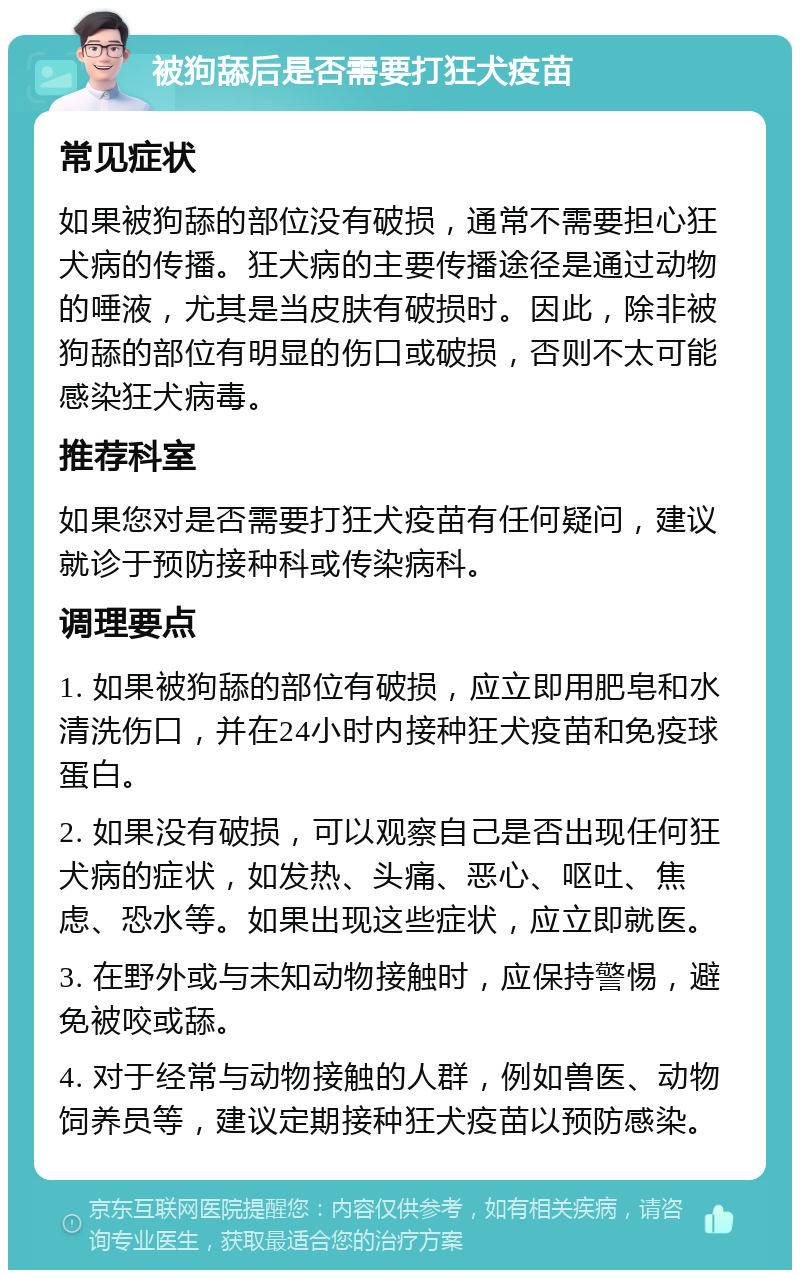 被狗舔后是否需要打狂犬疫苗 常见症状 如果被狗舔的部位没有破损，通常不需要担心狂犬病的传播。狂犬病的主要传播途径是通过动物的唾液，尤其是当皮肤有破损时。因此，除非被狗舔的部位有明显的伤口或破损，否则不太可能感染狂犬病毒。 推荐科室 如果您对是否需要打狂犬疫苗有任何疑问，建议就诊于预防接种科或传染病科。 调理要点 1. 如果被狗舔的部位有破损，应立即用肥皂和水清洗伤口，并在24小时内接种狂犬疫苗和免疫球蛋白。 2. 如果没有破损，可以观察自己是否出现任何狂犬病的症状，如发热、头痛、恶心、呕吐、焦虑、恐水等。如果出现这些症状，应立即就医。 3. 在野外或与未知动物接触时，应保持警惕，避免被咬或舔。 4. 对于经常与动物接触的人群，例如兽医、动物饲养员等，建议定期接种狂犬疫苗以预防感染。