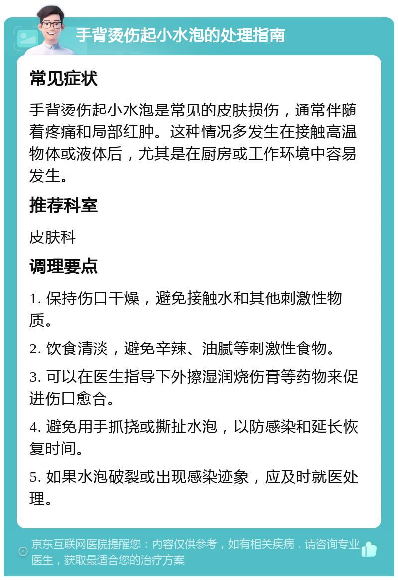 手背烫伤起小水泡的处理指南 常见症状 手背烫伤起小水泡是常见的皮肤损伤，通常伴随着疼痛和局部红肿。这种情况多发生在接触高温物体或液体后，尤其是在厨房或工作环境中容易发生。 推荐科室 皮肤科 调理要点 1. 保持伤口干燥，避免接触水和其他刺激性物质。 2. 饮食清淡，避免辛辣、油腻等刺激性食物。 3. 可以在医生指导下外擦湿润烧伤膏等药物来促进伤口愈合。 4. 避免用手抓挠或撕扯水泡，以防感染和延长恢复时间。 5. 如果水泡破裂或出现感染迹象，应及时就医处理。