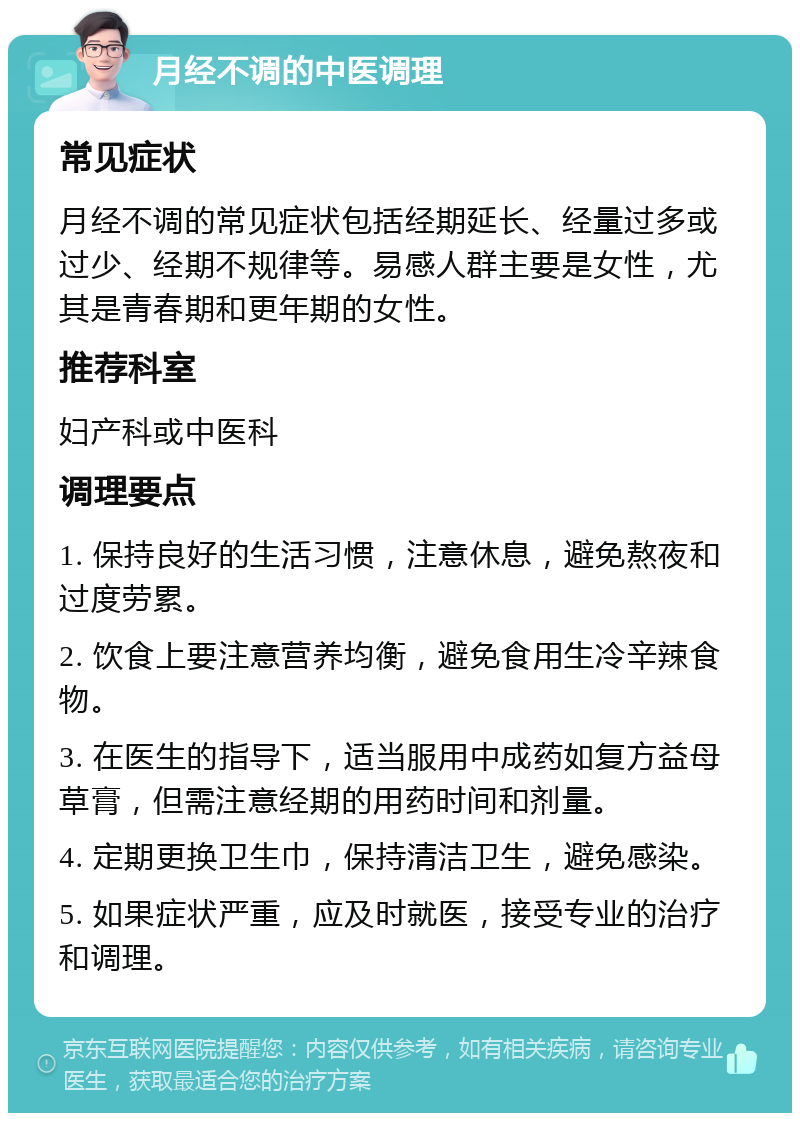 月经不调的中医调理 常见症状 月经不调的常见症状包括经期延长、经量过多或过少、经期不规律等。易感人群主要是女性，尤其是青春期和更年期的女性。 推荐科室 妇产科或中医科 调理要点 1. 保持良好的生活习惯，注意休息，避免熬夜和过度劳累。 2. 饮食上要注意营养均衡，避免食用生冷辛辣食物。 3. 在医生的指导下，适当服用中成药如复方益母草膏，但需注意经期的用药时间和剂量。 4. 定期更换卫生巾，保持清洁卫生，避免感染。 5. 如果症状严重，应及时就医，接受专业的治疗和调理。