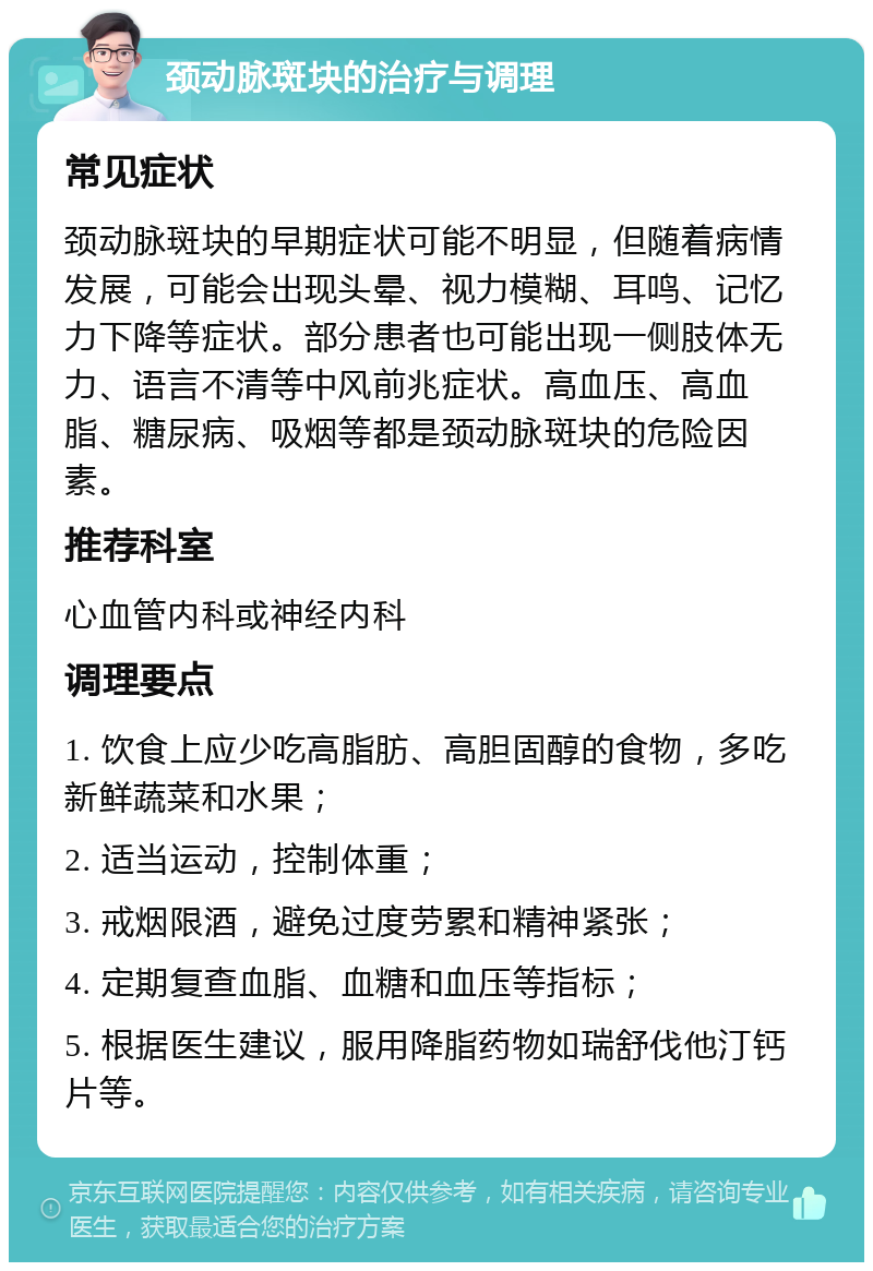 颈动脉斑块的治疗与调理 常见症状 颈动脉斑块的早期症状可能不明显，但随着病情发展，可能会出现头晕、视力模糊、耳鸣、记忆力下降等症状。部分患者也可能出现一侧肢体无力、语言不清等中风前兆症状。高血压、高血脂、糖尿病、吸烟等都是颈动脉斑块的危险因素。 推荐科室 心血管内科或神经内科 调理要点 1. 饮食上应少吃高脂肪、高胆固醇的食物，多吃新鲜蔬菜和水果； 2. 适当运动，控制体重； 3. 戒烟限酒，避免过度劳累和精神紧张； 4. 定期复查血脂、血糖和血压等指标； 5. 根据医生建议，服用降脂药物如瑞舒伐他汀钙片等。