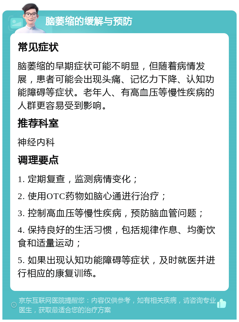 脑萎缩的缓解与预防 常见症状 脑萎缩的早期症状可能不明显，但随着病情发展，患者可能会出现头痛、记忆力下降、认知功能障碍等症状。老年人、有高血压等慢性疾病的人群更容易受到影响。 推荐科室 神经内科 调理要点 1. 定期复查，监测病情变化； 2. 使用OTC药物如脑心通进行治疗； 3. 控制高血压等慢性疾病，预防脑血管问题； 4. 保持良好的生活习惯，包括规律作息、均衡饮食和适量运动； 5. 如果出现认知功能障碍等症状，及时就医并进行相应的康复训练。