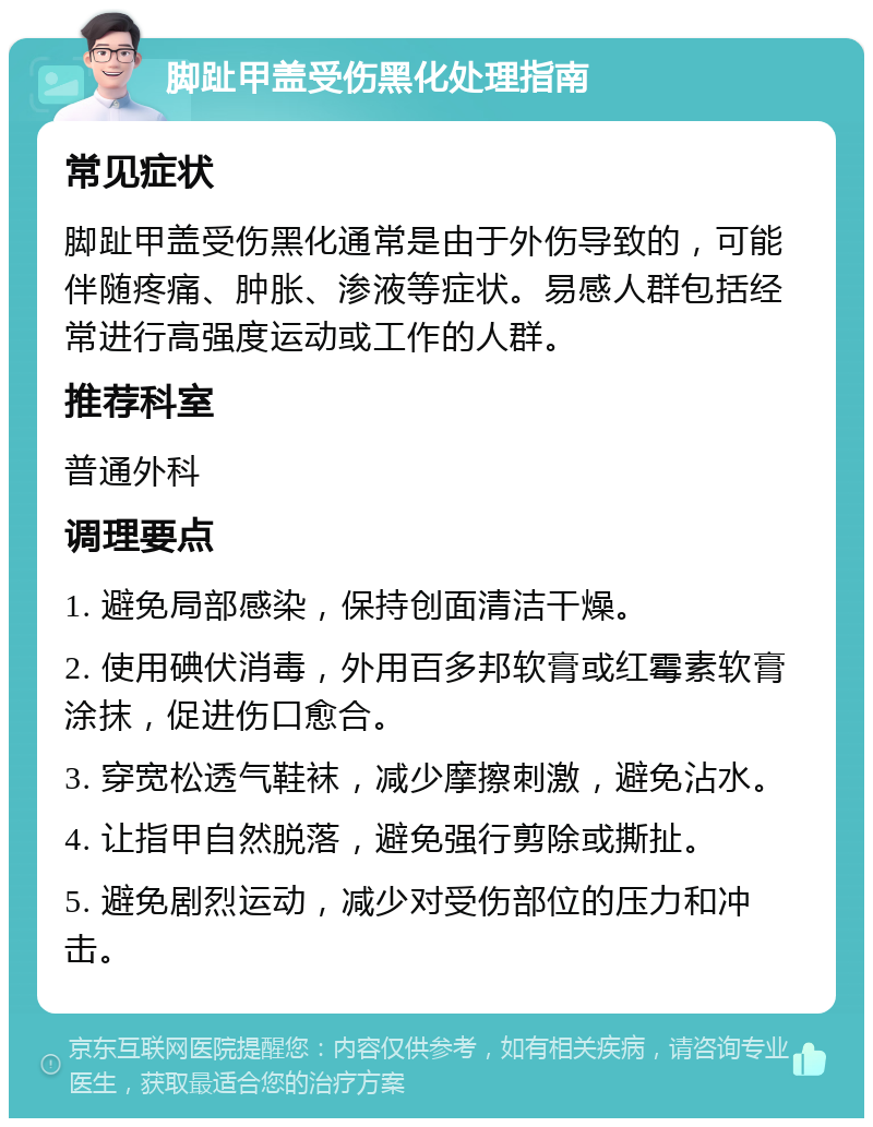 脚趾甲盖受伤黑化处理指南 常见症状 脚趾甲盖受伤黑化通常是由于外伤导致的，可能伴随疼痛、肿胀、渗液等症状。易感人群包括经常进行高强度运动或工作的人群。 推荐科室 普通外科 调理要点 1. 避免局部感染，保持创面清洁干燥。 2. 使用碘伏消毒，外用百多邦软膏或红霉素软膏涂抹，促进伤口愈合。 3. 穿宽松透气鞋袜，减少摩擦刺激，避免沾水。 4. 让指甲自然脱落，避免强行剪除或撕扯。 5. 避免剧烈运动，减少对受伤部位的压力和冲击。