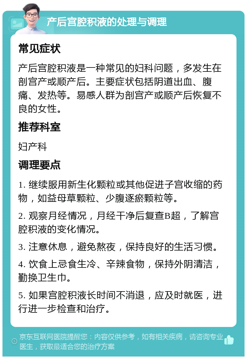 产后宫腔积液的处理与调理 常见症状 产后宫腔积液是一种常见的妇科问题，多发生在剖宫产或顺产后。主要症状包括阴道出血、腹痛、发热等。易感人群为剖宫产或顺产后恢复不良的女性。 推荐科室 妇产科 调理要点 1. 继续服用新生化颗粒或其他促进子宫收缩的药物，如益母草颗粒、少腹逐瘀颗粒等。 2. 观察月经情况，月经干净后复查B超，了解宫腔积液的变化情况。 3. 注意休息，避免熬夜，保持良好的生活习惯。 4. 饮食上忌食生冷、辛辣食物，保持外阴清洁，勤换卫生巾。 5. 如果宫腔积液长时间不消退，应及时就医，进行进一步检查和治疗。