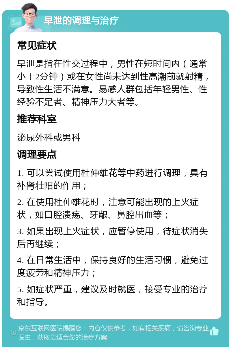 早泄的调理与治疗 常见症状 早泄是指在性交过程中，男性在短时间内（通常小于2分钟）或在女性尚未达到性高潮前就射精，导致性生活不满意。易感人群包括年轻男性、性经验不足者、精神压力大者等。 推荐科室 泌尿外科或男科 调理要点 1. 可以尝试使用杜仲雄花等中药进行调理，具有补肾壮阳的作用； 2. 在使用杜仲雄花时，注意可能出现的上火症状，如口腔溃疡、牙龈、鼻腔出血等； 3. 如果出现上火症状，应暂停使用，待症状消失后再继续； 4. 在日常生活中，保持良好的生活习惯，避免过度疲劳和精神压力； 5. 如症状严重，建议及时就医，接受专业的治疗和指导。