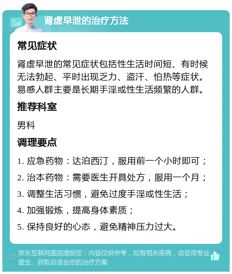 肾虚早泄的治疗方法 常见症状 肾虚早泄的常见症状包括性生活时间短、有时候无法勃起、平时出现乏力、盗汗、怕热等症状。易感人群主要是长期手淫或性生活频繁的人群。 推荐科室 男科 调理要点 1. 应急药物：达泊西汀，服用前一个小时即可； 2. 治本药物：需要医生开具处方，服用一个月； 3. 调整生活习惯，避免过度手淫或性生活； 4. 加强锻炼，提高身体素质； 5. 保持良好的心态，避免精神压力过大。