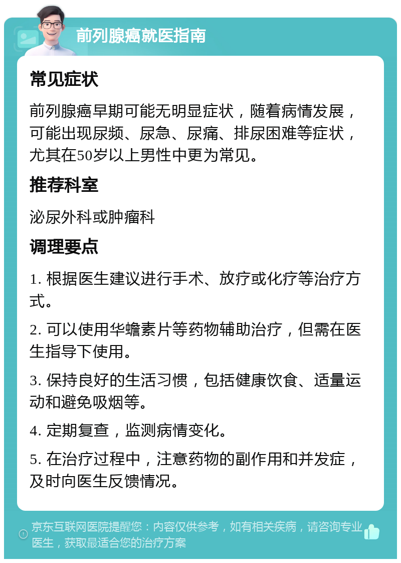 前列腺癌就医指南 常见症状 前列腺癌早期可能无明显症状，随着病情发展，可能出现尿频、尿急、尿痛、排尿困难等症状，尤其在50岁以上男性中更为常见。 推荐科室 泌尿外科或肿瘤科 调理要点 1. 根据医生建议进行手术、放疗或化疗等治疗方式。 2. 可以使用华蟾素片等药物辅助治疗，但需在医生指导下使用。 3. 保持良好的生活习惯，包括健康饮食、适量运动和避免吸烟等。 4. 定期复查，监测病情变化。 5. 在治疗过程中，注意药物的副作用和并发症，及时向医生反馈情况。