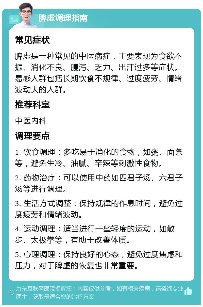 脾虚调理指南 常见症状 脾虚是一种常见的中医病症，主要表现为食欲不振、消化不良、腹泻、乏力、出汗过多等症状。易感人群包括长期饮食不规律、过度疲劳、情绪波动大的人群。 推荐科室 中医内科 调理要点 1. 饮食调理：多吃易于消化的食物，如粥、面条等，避免生冷、油腻、辛辣等刺激性食物。 2. 药物治疗：可以使用中药如四君子汤、六君子汤等进行调理。 3. 生活方式调整：保持规律的作息时间，避免过度疲劳和情绪波动。 4. 运动调理：适当进行一些轻度的运动，如散步、太极拳等，有助于改善体质。 5. 心理调理：保持良好的心态，避免过度焦虑和压力，对于脾虚的恢复也非常重要。