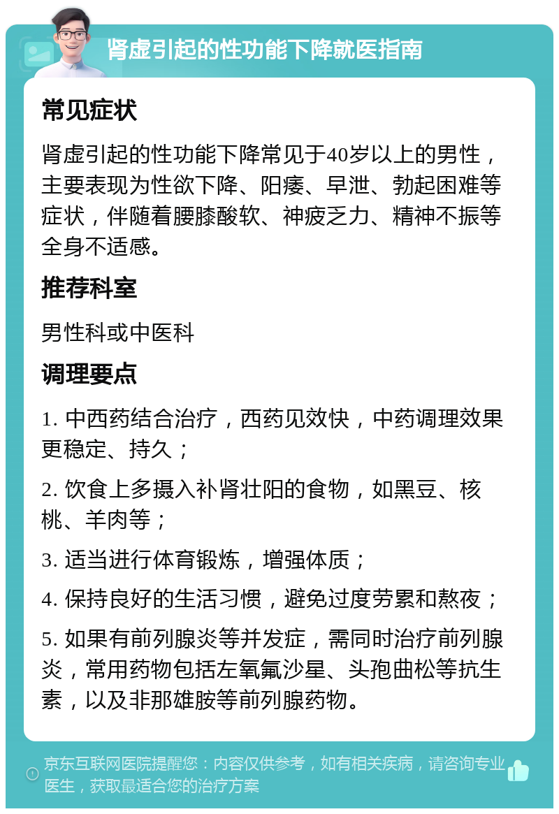 肾虚引起的性功能下降就医指南 常见症状 肾虚引起的性功能下降常见于40岁以上的男性，主要表现为性欲下降、阳痿、早泄、勃起困难等症状，伴随着腰膝酸软、神疲乏力、精神不振等全身不适感。 推荐科室 男性科或中医科 调理要点 1. 中西药结合治疗，西药见效快，中药调理效果更稳定、持久； 2. 饮食上多摄入补肾壮阳的食物，如黑豆、核桃、羊肉等； 3. 适当进行体育锻炼，增强体质； 4. 保持良好的生活习惯，避免过度劳累和熬夜； 5. 如果有前列腺炎等并发症，需同时治疗前列腺炎，常用药物包括左氧氟沙星、头孢曲松等抗生素，以及非那雄胺等前列腺药物。