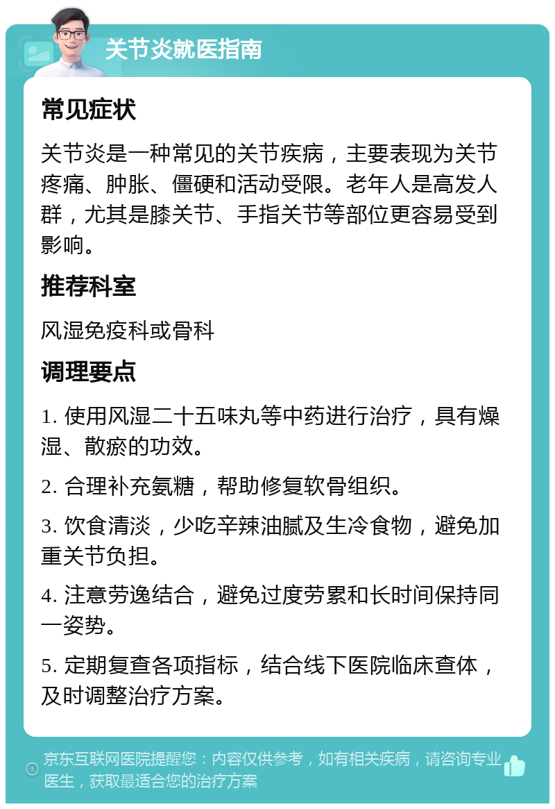 关节炎就医指南 常见症状 关节炎是一种常见的关节疾病，主要表现为关节疼痛、肿胀、僵硬和活动受限。老年人是高发人群，尤其是膝关节、手指关节等部位更容易受到影响。 推荐科室 风湿免疫科或骨科 调理要点 1. 使用风湿二十五味丸等中药进行治疗，具有燥湿、散瘀的功效。 2. 合理补充氨糖，帮助修复软骨组织。 3. 饮食清淡，少吃辛辣油腻及生冷食物，避免加重关节负担。 4. 注意劳逸结合，避免过度劳累和长时间保持同一姿势。 5. 定期复查各项指标，结合线下医院临床查体，及时调整治疗方案。