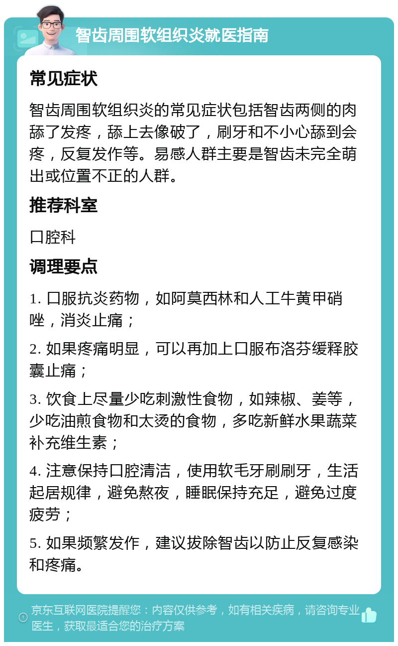 智齿周围软组织炎就医指南 常见症状 智齿周围软组织炎的常见症状包括智齿两侧的肉舔了发疼，舔上去像破了，刷牙和不小心舔到会疼，反复发作等。易感人群主要是智齿未完全萌出或位置不正的人群。 推荐科室 口腔科 调理要点 1. 口服抗炎药物，如阿莫西林和人工牛黄甲硝唑，消炎止痛； 2. 如果疼痛明显，可以再加上口服布洛芬缓释胶囊止痛； 3. 饮食上尽量少吃刺激性食物，如辣椒、姜等，少吃油煎食物和太烫的食物，多吃新鲜水果蔬菜补充维生素； 4. 注意保持口腔清洁，使用软毛牙刷刷牙，生活起居规律，避免熬夜，睡眠保持充足，避免过度疲劳； 5. 如果频繁发作，建议拔除智齿以防止反复感染和疼痛。