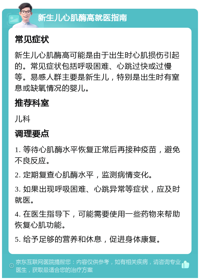 新生儿心肌酶高就医指南 常见症状 新生儿心肌酶高可能是由于出生时心肌损伤引起的。常见症状包括呼吸困难、心跳过快或过慢等。易感人群主要是新生儿，特别是出生时有窒息或缺氧情况的婴儿。 推荐科室 儿科 调理要点 1. 等待心肌酶水平恢复正常后再接种疫苗，避免不良反应。 2. 定期复查心肌酶水平，监测病情变化。 3. 如果出现呼吸困难、心跳异常等症状，应及时就医。 4. 在医生指导下，可能需要使用一些药物来帮助恢复心肌功能。 5. 给予足够的营养和休息，促进身体康复。