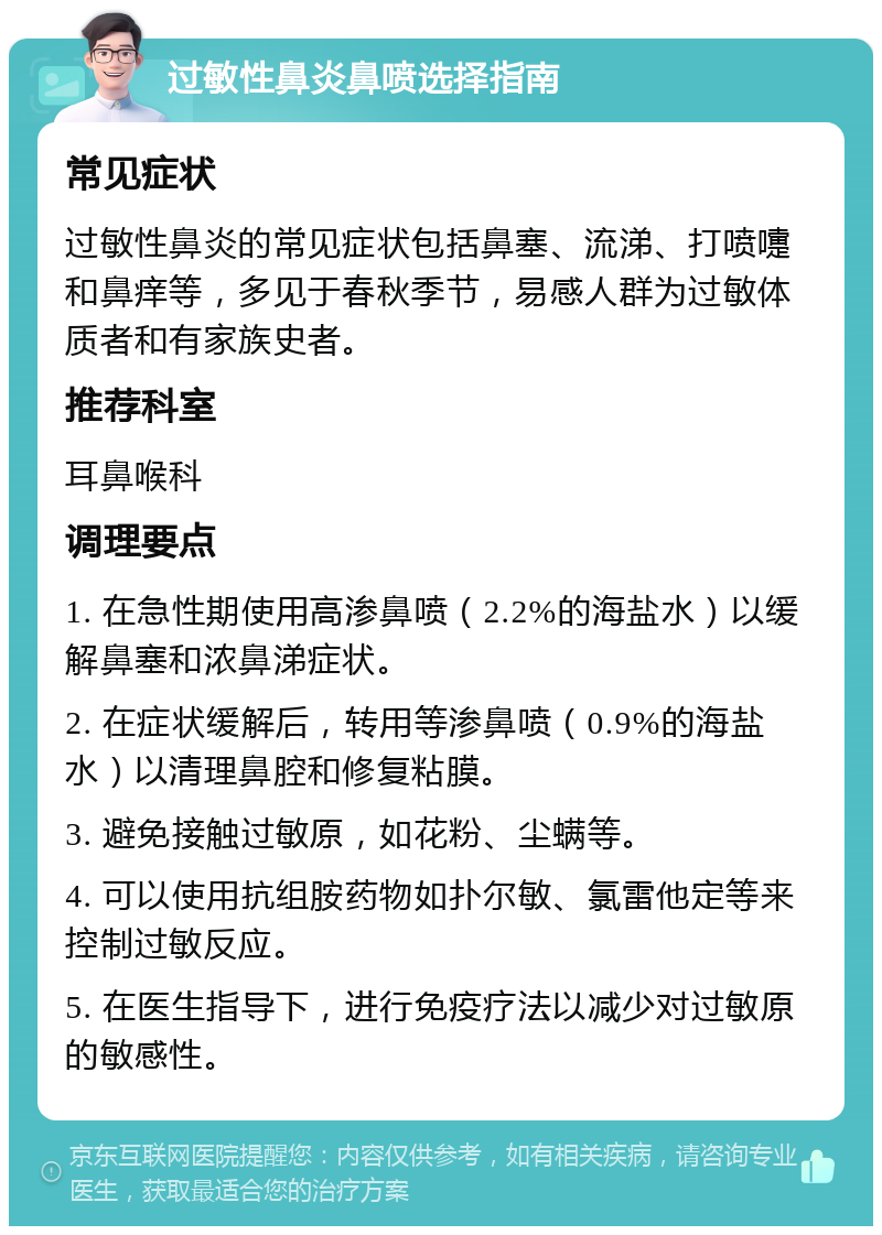 过敏性鼻炎鼻喷选择指南 常见症状 过敏性鼻炎的常见症状包括鼻塞、流涕、打喷嚏和鼻痒等，多见于春秋季节，易感人群为过敏体质者和有家族史者。 推荐科室 耳鼻喉科 调理要点 1. 在急性期使用高渗鼻喷（2.2%的海盐水）以缓解鼻塞和浓鼻涕症状。 2. 在症状缓解后，转用等渗鼻喷（0.9%的海盐水）以清理鼻腔和修复粘膜。 3. 避免接触过敏原，如花粉、尘螨等。 4. 可以使用抗组胺药物如扑尔敏、氯雷他定等来控制过敏反应。 5. 在医生指导下，进行免疫疗法以减少对过敏原的敏感性。