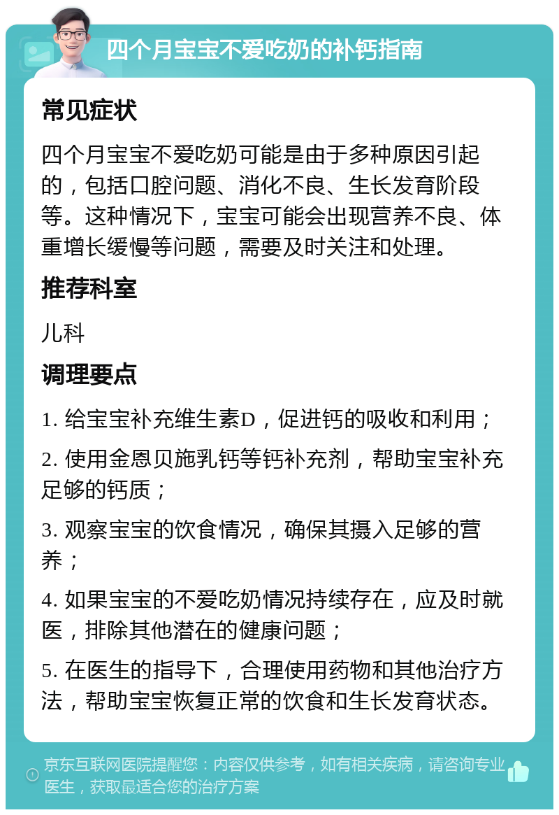 四个月宝宝不爱吃奶的补钙指南 常见症状 四个月宝宝不爱吃奶可能是由于多种原因引起的，包括口腔问题、消化不良、生长发育阶段等。这种情况下，宝宝可能会出现营养不良、体重增长缓慢等问题，需要及时关注和处理。 推荐科室 儿科 调理要点 1. 给宝宝补充维生素D，促进钙的吸收和利用； 2. 使用金恩贝施乳钙等钙补充剂，帮助宝宝补充足够的钙质； 3. 观察宝宝的饮食情况，确保其摄入足够的营养； 4. 如果宝宝的不爱吃奶情况持续存在，应及时就医，排除其他潜在的健康问题； 5. 在医生的指导下，合理使用药物和其他治疗方法，帮助宝宝恢复正常的饮食和生长发育状态。