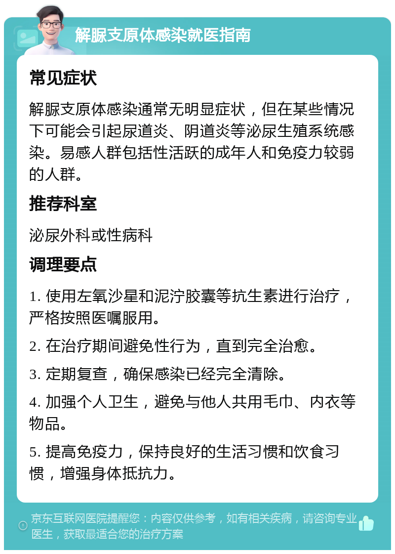 解脲支原体感染就医指南 常见症状 解脲支原体感染通常无明显症状，但在某些情况下可能会引起尿道炎、阴道炎等泌尿生殖系统感染。易感人群包括性活跃的成年人和免疫力较弱的人群。 推荐科室 泌尿外科或性病科 调理要点 1. 使用左氧沙星和泥泞胶囊等抗生素进行治疗，严格按照医嘱服用。 2. 在治疗期间避免性行为，直到完全治愈。 3. 定期复查，确保感染已经完全清除。 4. 加强个人卫生，避免与他人共用毛巾、内衣等物品。 5. 提高免疫力，保持良好的生活习惯和饮食习惯，增强身体抵抗力。