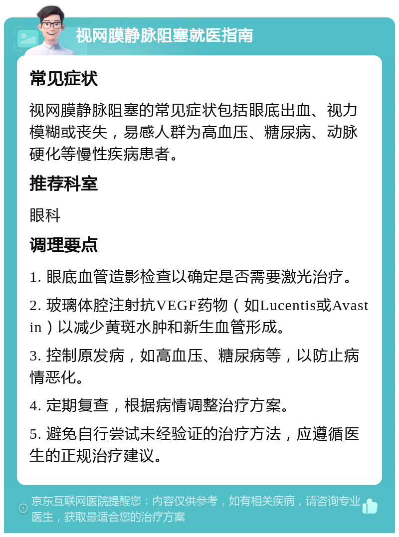 视网膜静脉阻塞就医指南 常见症状 视网膜静脉阻塞的常见症状包括眼底出血、视力模糊或丧失，易感人群为高血压、糖尿病、动脉硬化等慢性疾病患者。 推荐科室 眼科 调理要点 1. 眼底血管造影检查以确定是否需要激光治疗。 2. 玻璃体腔注射抗VEGF药物（如Lucentis或Avastin）以减少黄斑水肿和新生血管形成。 3. 控制原发病，如高血压、糖尿病等，以防止病情恶化。 4. 定期复查，根据病情调整治疗方案。 5. 避免自行尝试未经验证的治疗方法，应遵循医生的正规治疗建议。