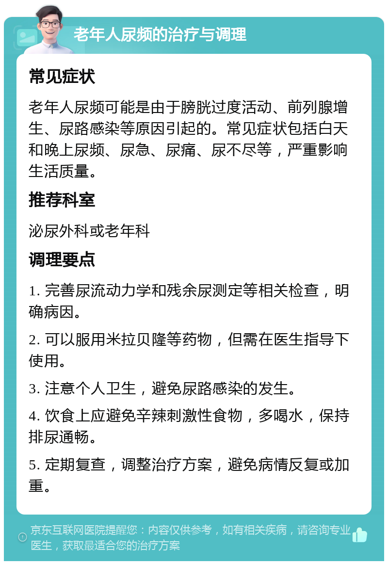 老年人尿频的治疗与调理 常见症状 老年人尿频可能是由于膀胱过度活动、前列腺增生、尿路感染等原因引起的。常见症状包括白天和晚上尿频、尿急、尿痛、尿不尽等，严重影响生活质量。 推荐科室 泌尿外科或老年科 调理要点 1. 完善尿流动力学和残余尿测定等相关检查，明确病因。 2. 可以服用米拉贝隆等药物，但需在医生指导下使用。 3. 注意个人卫生，避免尿路感染的发生。 4. 饮食上应避免辛辣刺激性食物，多喝水，保持排尿通畅。 5. 定期复查，调整治疗方案，避免病情反复或加重。