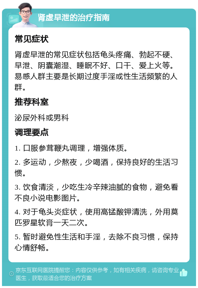 肾虚早泄的治疗指南 常见症状 肾虚早泄的常见症状包括龟头疼痛、勃起不硬、早泄、阴囊潮湿、睡眠不好、口干、爱上火等。易感人群主要是长期过度手淫或性生活频繁的人群。 推荐科室 泌尿外科或男科 调理要点 1. 口服参茸鞭丸调理，增强体质。 2. 多运动，少熬夜，少喝酒，保持良好的生活习惯。 3. 饮食清淡，少吃生冷辛辣油腻的食物，避免看不良小说电影图片。 4. 对于龟头炎症状，使用高锰酸钾清洗，外用莫匹罗星软膏一天二次。 5. 暂时避免性生活和手淫，去除不良习惯，保持心情舒畅。