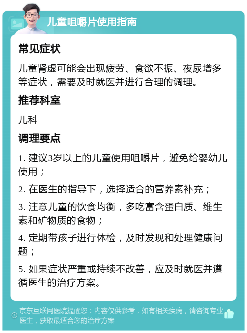 儿童咀嚼片使用指南 常见症状 儿童肾虚可能会出现疲劳、食欲不振、夜尿增多等症状，需要及时就医并进行合理的调理。 推荐科室 儿科 调理要点 1. 建议3岁以上的儿童使用咀嚼片，避免给婴幼儿使用； 2. 在医生的指导下，选择适合的营养素补充； 3. 注意儿童的饮食均衡，多吃富含蛋白质、维生素和矿物质的食物； 4. 定期带孩子进行体检，及时发现和处理健康问题； 5. 如果症状严重或持续不改善，应及时就医并遵循医生的治疗方案。