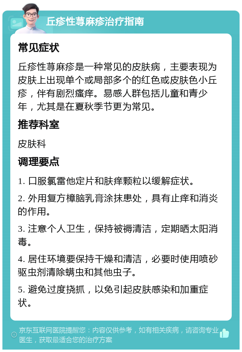 丘疹性荨麻疹治疗指南 常见症状 丘疹性荨麻疹是一种常见的皮肤病，主要表现为皮肤上出现单个或局部多个的红色或皮肤色小丘疹，伴有剧烈瘙痒。易感人群包括儿童和青少年，尤其是在夏秋季节更为常见。 推荐科室 皮肤科 调理要点 1. 口服氯雷他定片和肤痒颗粒以缓解症状。 2. 外用复方樟脑乳膏涂抹患处，具有止痒和消炎的作用。 3. 注意个人卫生，保持被褥清洁，定期晒太阳消毒。 4. 居住环境要保持干燥和清洁，必要时使用喷砂驱虫剂清除螨虫和其他虫子。 5. 避免过度挠抓，以免引起皮肤感染和加重症状。