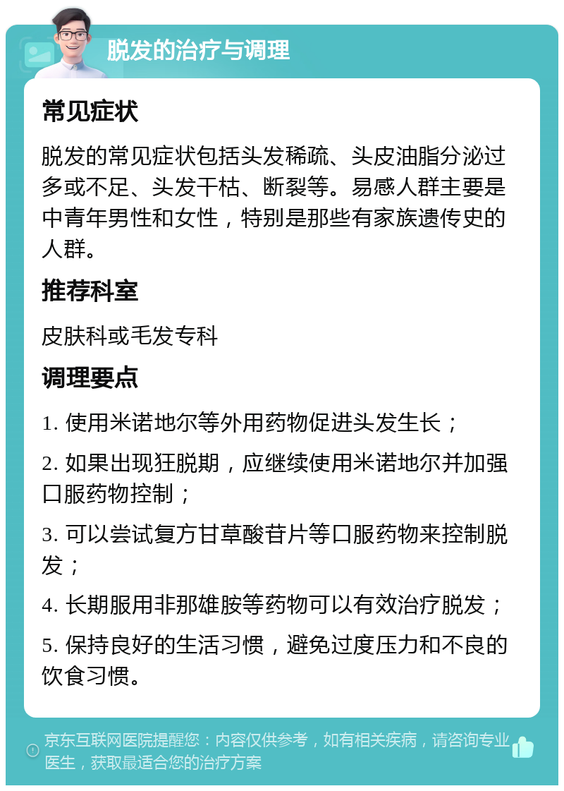 脱发的治疗与调理 常见症状 脱发的常见症状包括头发稀疏、头皮油脂分泌过多或不足、头发干枯、断裂等。易感人群主要是中青年男性和女性，特别是那些有家族遗传史的人群。 推荐科室 皮肤科或毛发专科 调理要点 1. 使用米诺地尔等外用药物促进头发生长； 2. 如果出现狂脱期，应继续使用米诺地尔并加强口服药物控制； 3. 可以尝试复方甘草酸苷片等口服药物来控制脱发； 4. 长期服用非那雄胺等药物可以有效治疗脱发； 5. 保持良好的生活习惯，避免过度压力和不良的饮食习惯。