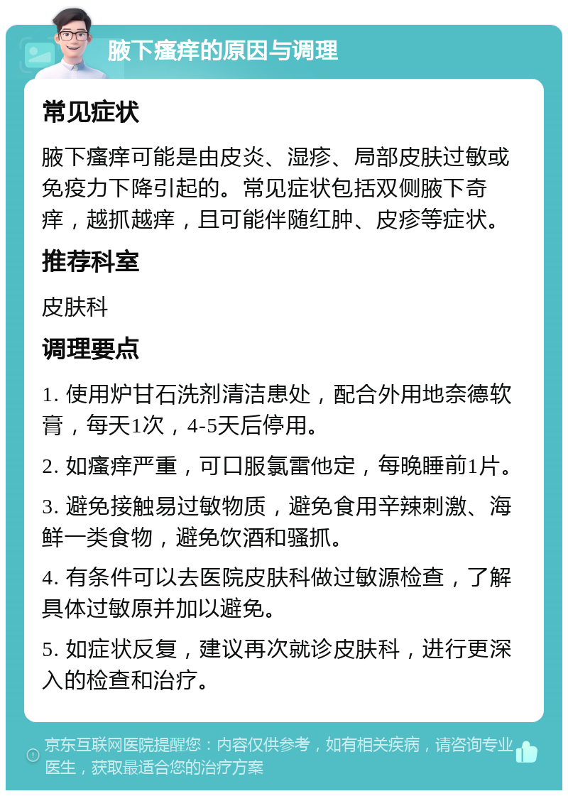 腋下瘙痒的原因与调理 常见症状 腋下瘙痒可能是由皮炎、湿疹、局部皮肤过敏或免疫力下降引起的。常见症状包括双侧腋下奇痒，越抓越痒，且可能伴随红肿、皮疹等症状。 推荐科室 皮肤科 调理要点 1. 使用炉甘石洗剂清洁患处，配合外用地奈德软膏，每天1次，4-5天后停用。 2. 如瘙痒严重，可口服氯雷他定，每晚睡前1片。 3. 避免接触易过敏物质，避免食用辛辣刺激、海鲜一类食物，避免饮酒和骚抓。 4. 有条件可以去医院皮肤科做过敏源检查，了解具体过敏原并加以避免。 5. 如症状反复，建议再次就诊皮肤科，进行更深入的检查和治疗。