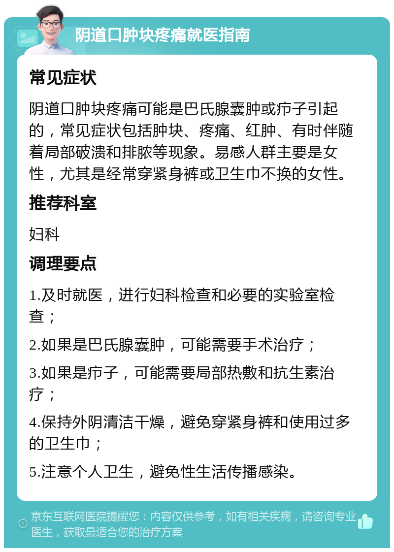 阴道口肿块疼痛就医指南 常见症状 阴道口肿块疼痛可能是巴氏腺囊肿或疖子引起的，常见症状包括肿块、疼痛、红肿、有时伴随着局部破溃和排脓等现象。易感人群主要是女性，尤其是经常穿紧身裤或卫生巾不换的女性。 推荐科室 妇科 调理要点 1.及时就医，进行妇科检查和必要的实验室检查； 2.如果是巴氏腺囊肿，可能需要手术治疗； 3.如果是疖子，可能需要局部热敷和抗生素治疗； 4.保持外阴清洁干燥，避免穿紧身裤和使用过多的卫生巾； 5.注意个人卫生，避免性生活传播感染。