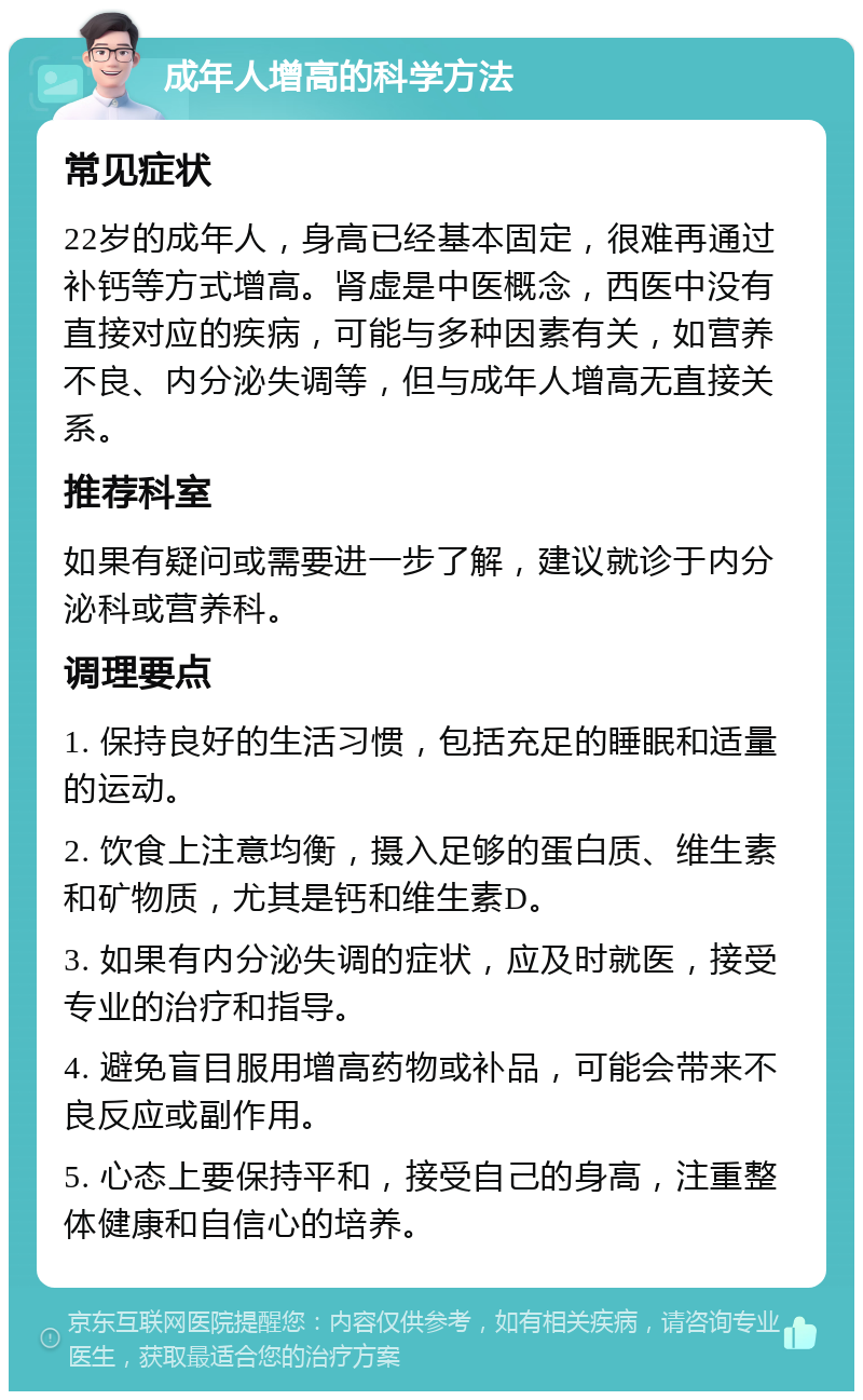 成年人增高的科学方法 常见症状 22岁的成年人，身高已经基本固定，很难再通过补钙等方式增高。肾虚是中医概念，西医中没有直接对应的疾病，可能与多种因素有关，如营养不良、内分泌失调等，但与成年人增高无直接关系。 推荐科室 如果有疑问或需要进一步了解，建议就诊于内分泌科或营养科。 调理要点 1. 保持良好的生活习惯，包括充足的睡眠和适量的运动。 2. 饮食上注意均衡，摄入足够的蛋白质、维生素和矿物质，尤其是钙和维生素D。 3. 如果有内分泌失调的症状，应及时就医，接受专业的治疗和指导。 4. 避免盲目服用增高药物或补品，可能会带来不良反应或副作用。 5. 心态上要保持平和，接受自己的身高，注重整体健康和自信心的培养。