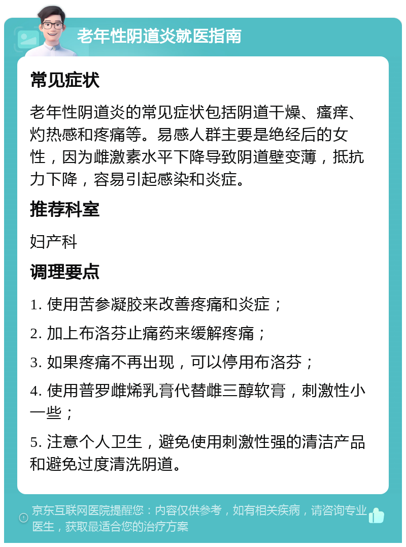 老年性阴道炎就医指南 常见症状 老年性阴道炎的常见症状包括阴道干燥、瘙痒、灼热感和疼痛等。易感人群主要是绝经后的女性，因为雌激素水平下降导致阴道壁变薄，抵抗力下降，容易引起感染和炎症。 推荐科室 妇产科 调理要点 1. 使用苦参凝胶来改善疼痛和炎症； 2. 加上布洛芬止痛药来缓解疼痛； 3. 如果疼痛不再出现，可以停用布洛芬； 4. 使用普罗雌烯乳膏代替雌三醇软膏，刺激性小一些； 5. 注意个人卫生，避免使用刺激性强的清洁产品和避免过度清洗阴道。