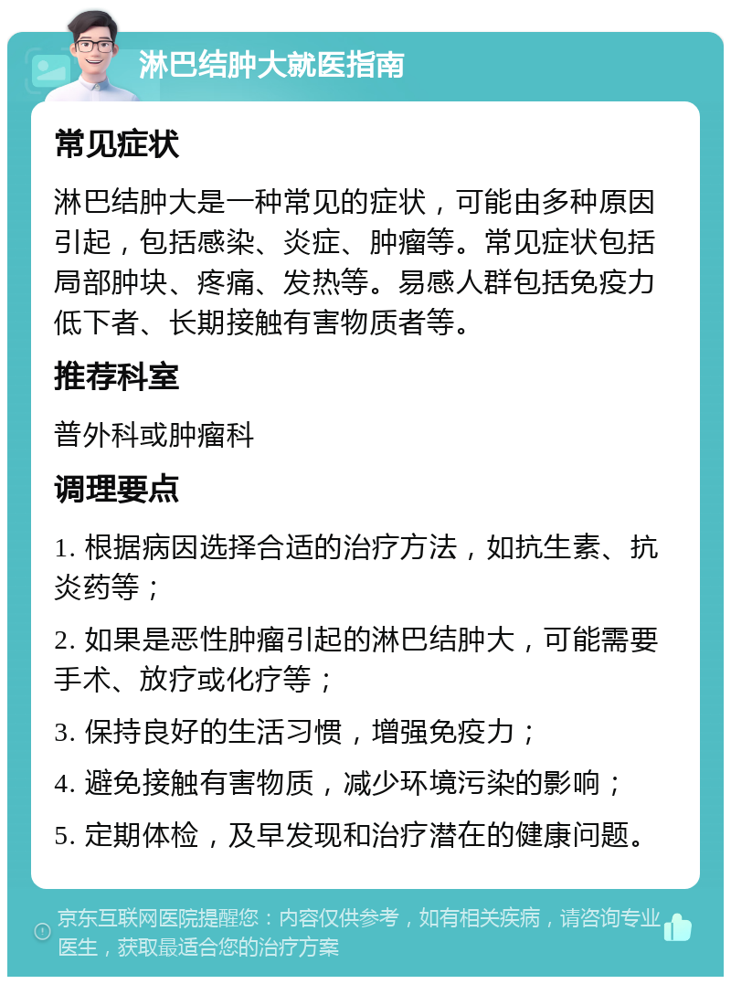 淋巴结肿大就医指南 常见症状 淋巴结肿大是一种常见的症状，可能由多种原因引起，包括感染、炎症、肿瘤等。常见症状包括局部肿块、疼痛、发热等。易感人群包括免疫力低下者、长期接触有害物质者等。 推荐科室 普外科或肿瘤科 调理要点 1. 根据病因选择合适的治疗方法，如抗生素、抗炎药等； 2. 如果是恶性肿瘤引起的淋巴结肿大，可能需要手术、放疗或化疗等； 3. 保持良好的生活习惯，增强免疫力； 4. 避免接触有害物质，减少环境污染的影响； 5. 定期体检，及早发现和治疗潜在的健康问题。