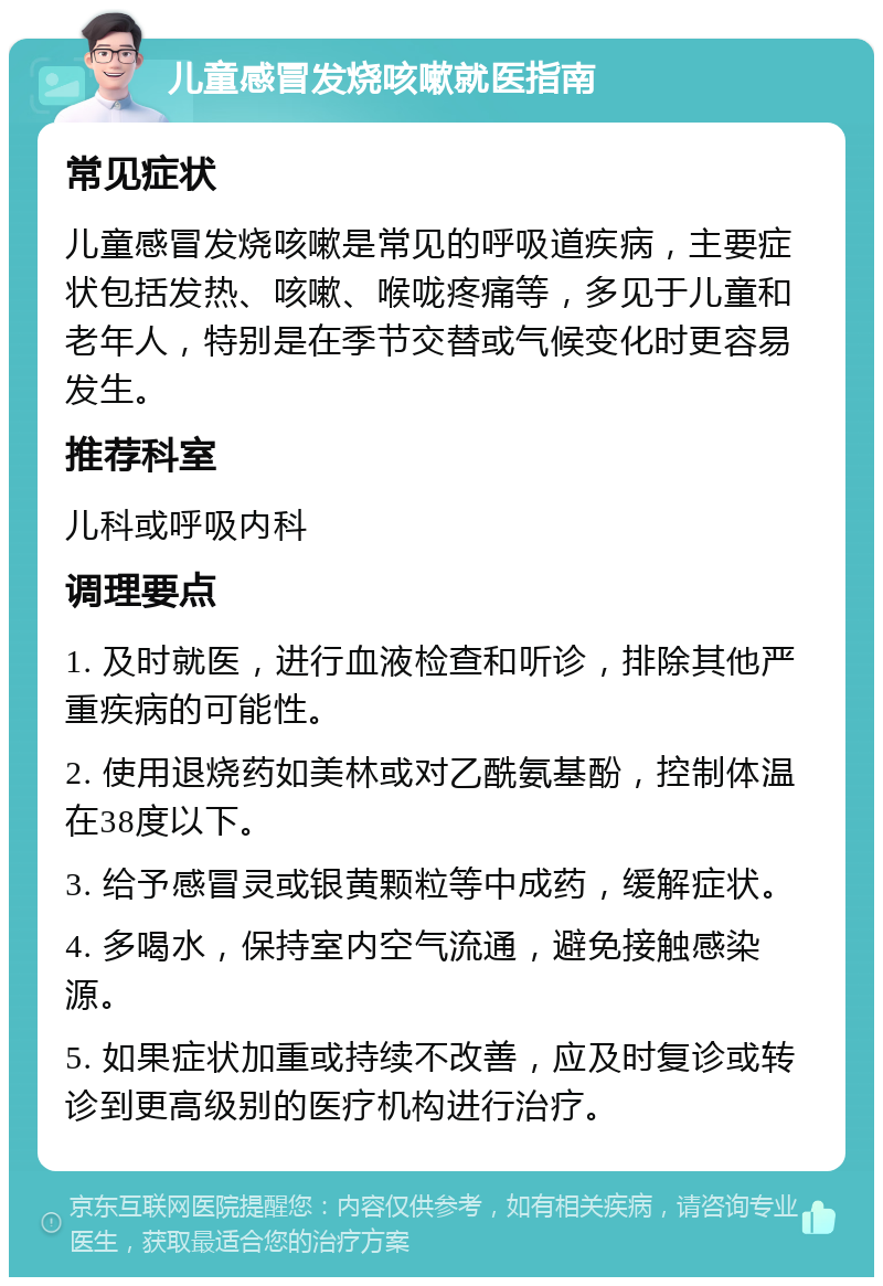 儿童感冒发烧咳嗽就医指南 常见症状 儿童感冒发烧咳嗽是常见的呼吸道疾病，主要症状包括发热、咳嗽、喉咙疼痛等，多见于儿童和老年人，特别是在季节交替或气候变化时更容易发生。 推荐科室 儿科或呼吸内科 调理要点 1. 及时就医，进行血液检查和听诊，排除其他严重疾病的可能性。 2. 使用退烧药如美林或对乙酰氨基酚，控制体温在38度以下。 3. 给予感冒灵或银黄颗粒等中成药，缓解症状。 4. 多喝水，保持室内空气流通，避免接触感染源。 5. 如果症状加重或持续不改善，应及时复诊或转诊到更高级别的医疗机构进行治疗。