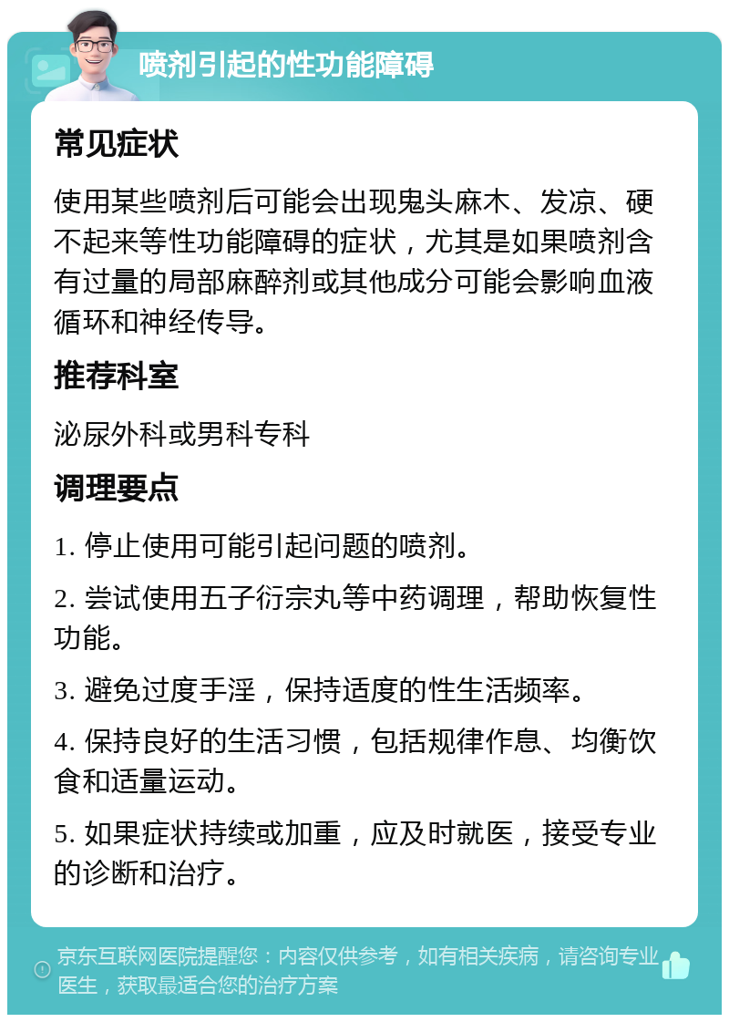 喷剂引起的性功能障碍 常见症状 使用某些喷剂后可能会出现鬼头麻木、发凉、硬不起来等性功能障碍的症状，尤其是如果喷剂含有过量的局部麻醉剂或其他成分可能会影响血液循环和神经传导。 推荐科室 泌尿外科或男科专科 调理要点 1. 停止使用可能引起问题的喷剂。 2. 尝试使用五子衍宗丸等中药调理，帮助恢复性功能。 3. 避免过度手淫，保持适度的性生活频率。 4. 保持良好的生活习惯，包括规律作息、均衡饮食和适量运动。 5. 如果症状持续或加重，应及时就医，接受专业的诊断和治疗。